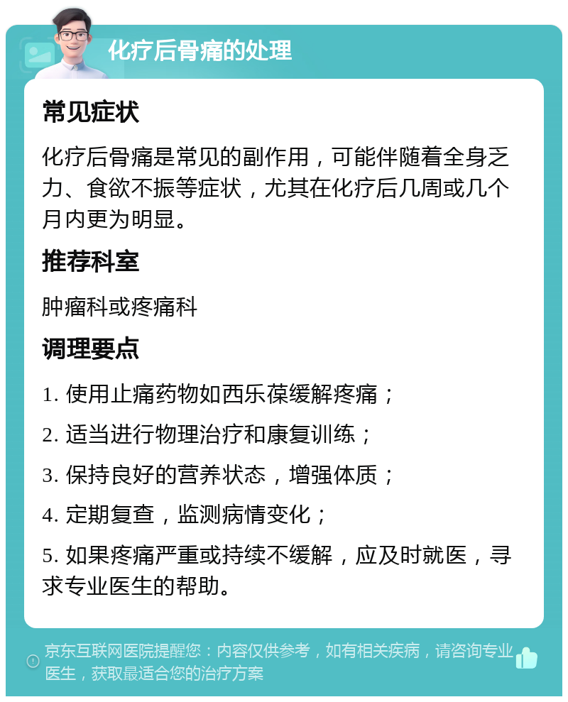 化疗后骨痛的处理 常见症状 化疗后骨痛是常见的副作用，可能伴随着全身乏力、食欲不振等症状，尤其在化疗后几周或几个月内更为明显。 推荐科室 肿瘤科或疼痛科 调理要点 1. 使用止痛药物如西乐葆缓解疼痛； 2. 适当进行物理治疗和康复训练； 3. 保持良好的营养状态，增强体质； 4. 定期复查，监测病情变化； 5. 如果疼痛严重或持续不缓解，应及时就医，寻求专业医生的帮助。