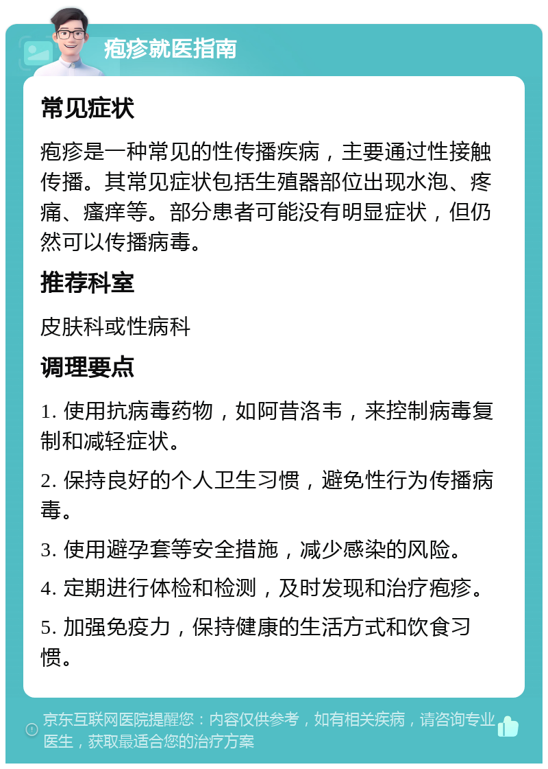 疱疹就医指南 常见症状 疱疹是一种常见的性传播疾病，主要通过性接触传播。其常见症状包括生殖器部位出现水泡、疼痛、瘙痒等。部分患者可能没有明显症状，但仍然可以传播病毒。 推荐科室 皮肤科或性病科 调理要点 1. 使用抗病毒药物，如阿昔洛韦，来控制病毒复制和减轻症状。 2. 保持良好的个人卫生习惯，避免性行为传播病毒。 3. 使用避孕套等安全措施，减少感染的风险。 4. 定期进行体检和检测，及时发现和治疗疱疹。 5. 加强免疫力，保持健康的生活方式和饮食习惯。