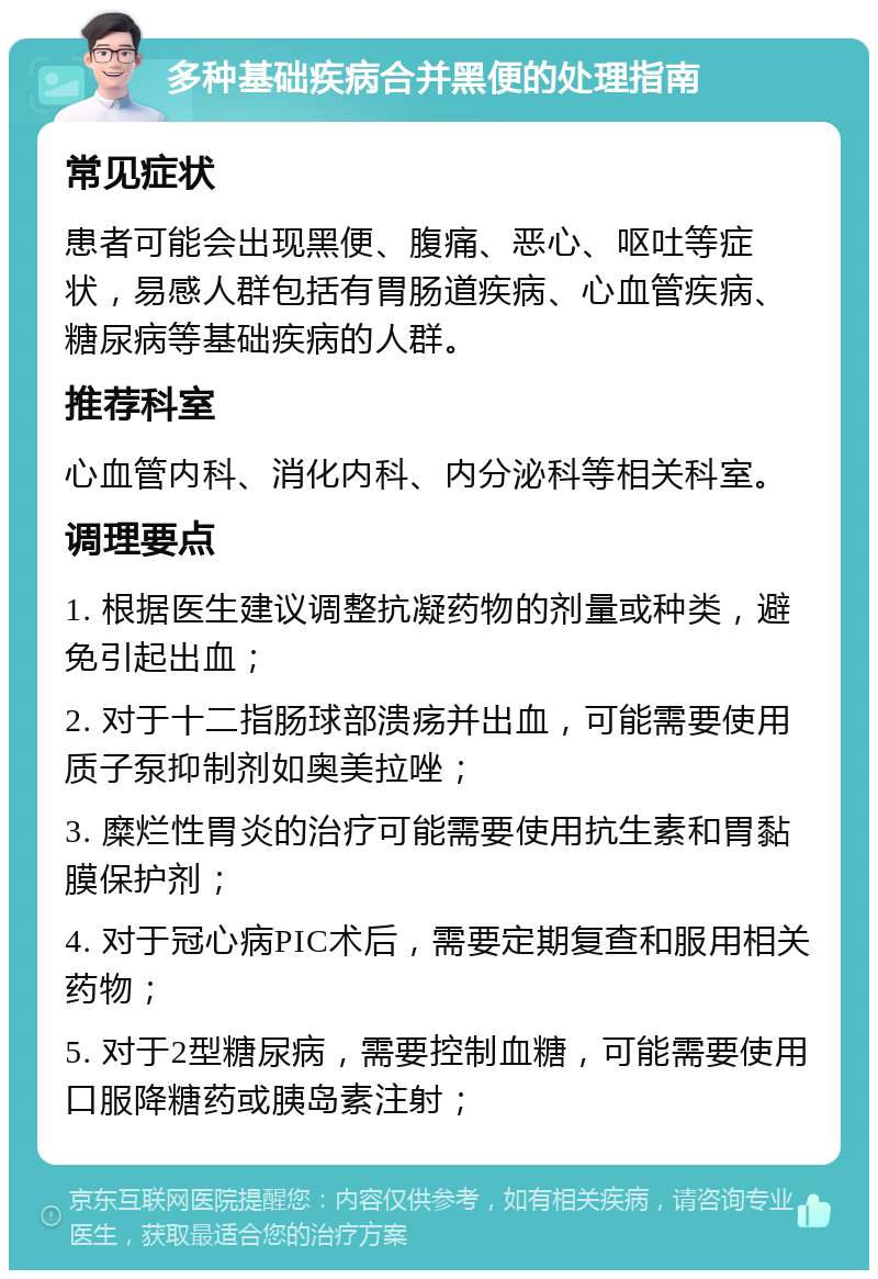 多种基础疾病合并黑便的处理指南 常见症状 患者可能会出现黑便、腹痛、恶心、呕吐等症状，易感人群包括有胃肠道疾病、心血管疾病、糖尿病等基础疾病的人群。 推荐科室 心血管内科、消化内科、内分泌科等相关科室。 调理要点 1. 根据医生建议调整抗凝药物的剂量或种类，避免引起出血； 2. 对于十二指肠球部溃疡并出血，可能需要使用质子泵抑制剂如奥美拉唑； 3. 糜烂性胃炎的治疗可能需要使用抗生素和胃黏膜保护剂； 4. 对于冠心病PIC术后，需要定期复查和服用相关药物； 5. 对于2型糖尿病，需要控制血糖，可能需要使用口服降糖药或胰岛素注射；