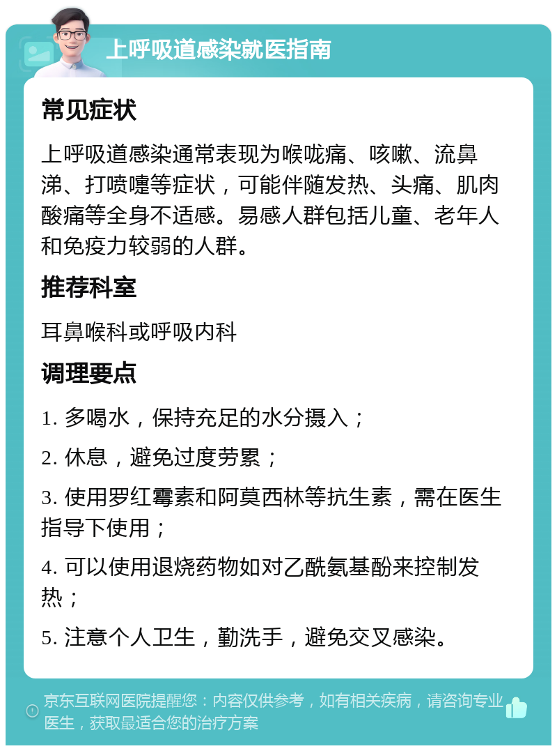 上呼吸道感染就医指南 常见症状 上呼吸道感染通常表现为喉咙痛、咳嗽、流鼻涕、打喷嚏等症状，可能伴随发热、头痛、肌肉酸痛等全身不适感。易感人群包括儿童、老年人和免疫力较弱的人群。 推荐科室 耳鼻喉科或呼吸内科 调理要点 1. 多喝水，保持充足的水分摄入； 2. 休息，避免过度劳累； 3. 使用罗红霉素和阿莫西林等抗生素，需在医生指导下使用； 4. 可以使用退烧药物如对乙酰氨基酚来控制发热； 5. 注意个人卫生，勤洗手，避免交叉感染。