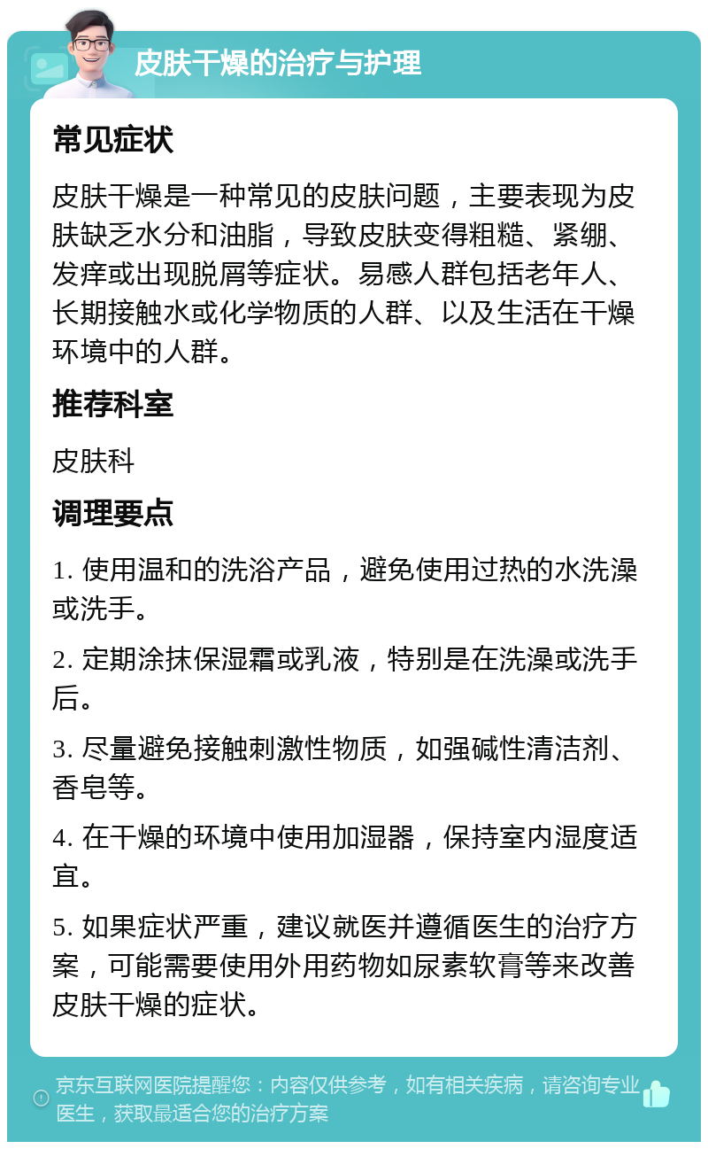 皮肤干燥的治疗与护理 常见症状 皮肤干燥是一种常见的皮肤问题，主要表现为皮肤缺乏水分和油脂，导致皮肤变得粗糙、紧绷、发痒或出现脱屑等症状。易感人群包括老年人、长期接触水或化学物质的人群、以及生活在干燥环境中的人群。 推荐科室 皮肤科 调理要点 1. 使用温和的洗浴产品，避免使用过热的水洗澡或洗手。 2. 定期涂抹保湿霜或乳液，特别是在洗澡或洗手后。 3. 尽量避免接触刺激性物质，如强碱性清洁剂、香皂等。 4. 在干燥的环境中使用加湿器，保持室内湿度适宜。 5. 如果症状严重，建议就医并遵循医生的治疗方案，可能需要使用外用药物如尿素软膏等来改善皮肤干燥的症状。