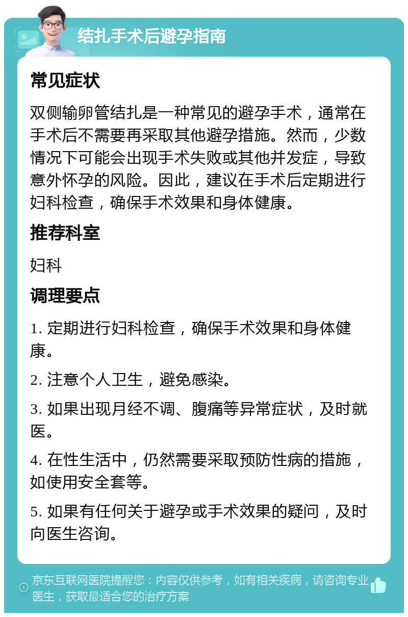 结扎手术后避孕指南 常见症状 双侧输卵管结扎是一种常见的避孕手术，通常在手术后不需要再采取其他避孕措施。然而，少数情况下可能会出现手术失败或其他并发症，导致意外怀孕的风险。因此，建议在手术后定期进行妇科检查，确保手术效果和身体健康。 推荐科室 妇科 调理要点 1. 定期进行妇科检查，确保手术效果和身体健康。 2. 注意个人卫生，避免感染。 3. 如果出现月经不调、腹痛等异常症状，及时就医。 4. 在性生活中，仍然需要采取预防性病的措施，如使用安全套等。 5. 如果有任何关于避孕或手术效果的疑问，及时向医生咨询。