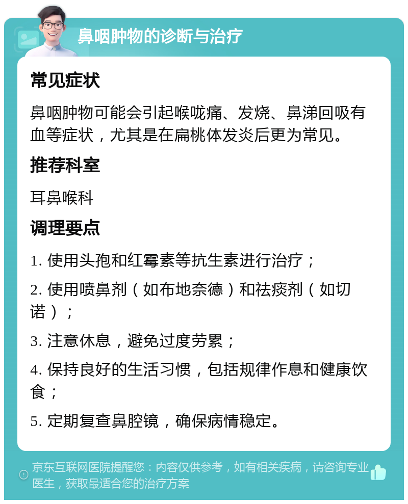 鼻咽肿物的诊断与治疗 常见症状 鼻咽肿物可能会引起喉咙痛、发烧、鼻涕回吸有血等症状，尤其是在扁桃体发炎后更为常见。 推荐科室 耳鼻喉科 调理要点 1. 使用头孢和红霉素等抗生素进行治疗； 2. 使用喷鼻剂（如布地奈德）和祛痰剂（如切诺）； 3. 注意休息，避免过度劳累； 4. 保持良好的生活习惯，包括规律作息和健康饮食； 5. 定期复查鼻腔镜，确保病情稳定。