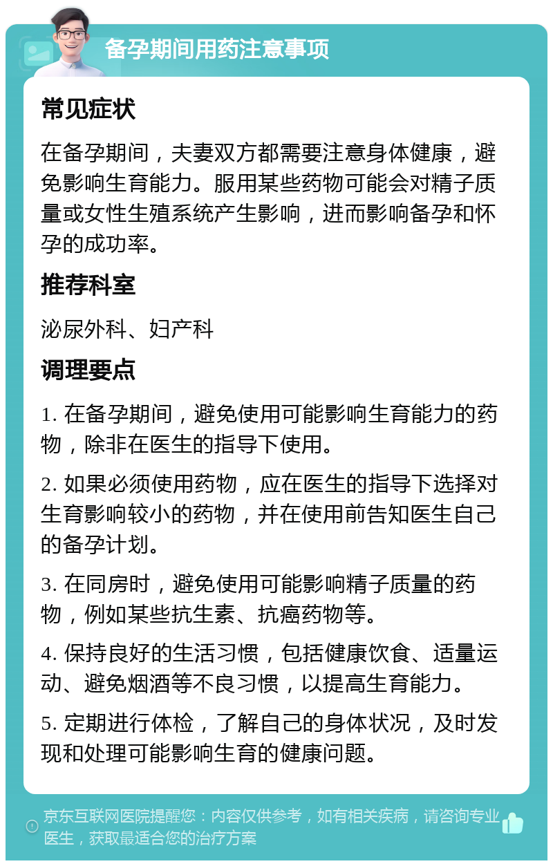 备孕期间用药注意事项 常见症状 在备孕期间，夫妻双方都需要注意身体健康，避免影响生育能力。服用某些药物可能会对精子质量或女性生殖系统产生影响，进而影响备孕和怀孕的成功率。 推荐科室 泌尿外科、妇产科 调理要点 1. 在备孕期间，避免使用可能影响生育能力的药物，除非在医生的指导下使用。 2. 如果必须使用药物，应在医生的指导下选择对生育影响较小的药物，并在使用前告知医生自己的备孕计划。 3. 在同房时，避免使用可能影响精子质量的药物，例如某些抗生素、抗癌药物等。 4. 保持良好的生活习惯，包括健康饮食、适量运动、避免烟酒等不良习惯，以提高生育能力。 5. 定期进行体检，了解自己的身体状况，及时发现和处理可能影响生育的健康问题。