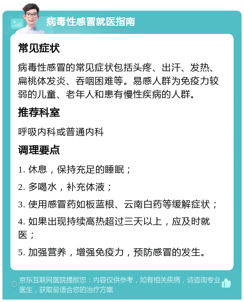 病毒性感冒就医指南 常见症状 病毒性感冒的常见症状包括头疼、出汗、发热、扁桃体发炎、吞咽困难等。易感人群为免疫力较弱的儿童、老年人和患有慢性疾病的人群。 推荐科室 呼吸内科或普通内科 调理要点 1. 休息，保持充足的睡眠； 2. 多喝水，补充体液； 3. 使用感冒药如板蓝根、云南白药等缓解症状； 4. 如果出现持续高热超过三天以上，应及时就医； 5. 加强营养，增强免疫力，预防感冒的发生。