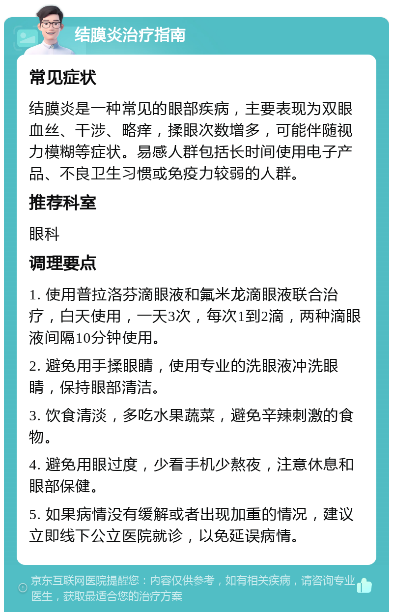 结膜炎治疗指南 常见症状 结膜炎是一种常见的眼部疾病，主要表现为双眼血丝、干涉、略痒，揉眼次数增多，可能伴随视力模糊等症状。易感人群包括长时间使用电子产品、不良卫生习惯或免疫力较弱的人群。 推荐科室 眼科 调理要点 1. 使用普拉洛芬滴眼液和氟米龙滴眼液联合治疗，白天使用，一天3次，每次1到2滴，两种滴眼液间隔10分钟使用。 2. 避免用手揉眼睛，使用专业的洗眼液冲洗眼睛，保持眼部清洁。 3. 饮食清淡，多吃水果蔬菜，避免辛辣刺激的食物。 4. 避免用眼过度，少看手机少熬夜，注意休息和眼部保健。 5. 如果病情没有缓解或者出现加重的情况，建议立即线下公立医院就诊，以免延误病情。