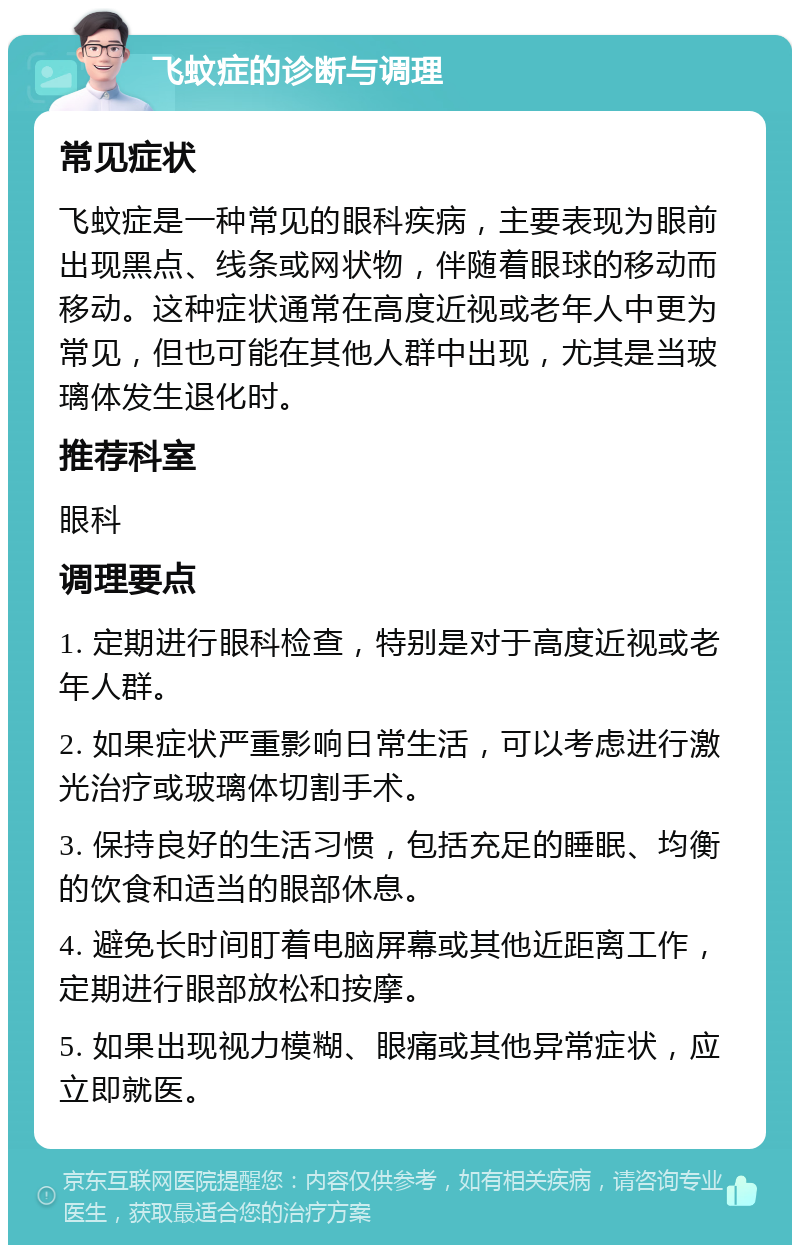 飞蚊症的诊断与调理 常见症状 飞蚊症是一种常见的眼科疾病，主要表现为眼前出现黑点、线条或网状物，伴随着眼球的移动而移动。这种症状通常在高度近视或老年人中更为常见，但也可能在其他人群中出现，尤其是当玻璃体发生退化时。 推荐科室 眼科 调理要点 1. 定期进行眼科检查，特别是对于高度近视或老年人群。 2. 如果症状严重影响日常生活，可以考虑进行激光治疗或玻璃体切割手术。 3. 保持良好的生活习惯，包括充足的睡眠、均衡的饮食和适当的眼部休息。 4. 避免长时间盯着电脑屏幕或其他近距离工作，定期进行眼部放松和按摩。 5. 如果出现视力模糊、眼痛或其他异常症状，应立即就医。