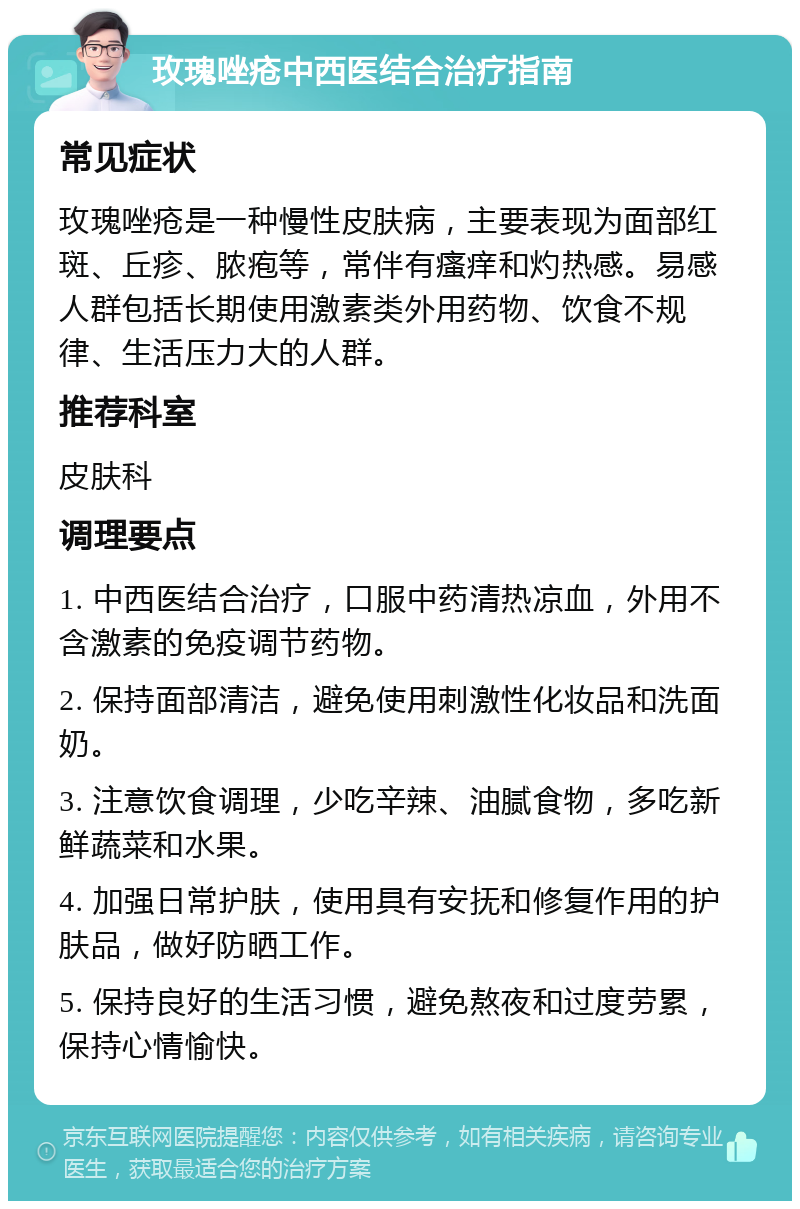 玫瑰唑疮中西医结合治疗指南 常见症状 玫瑰唑疮是一种慢性皮肤病，主要表现为面部红斑、丘疹、脓疱等，常伴有瘙痒和灼热感。易感人群包括长期使用激素类外用药物、饮食不规律、生活压力大的人群。 推荐科室 皮肤科 调理要点 1. 中西医结合治疗，口服中药清热凉血，外用不含激素的免疫调节药物。 2. 保持面部清洁，避免使用刺激性化妆品和洗面奶。 3. 注意饮食调理，少吃辛辣、油腻食物，多吃新鲜蔬菜和水果。 4. 加强日常护肤，使用具有安抚和修复作用的护肤品，做好防晒工作。 5. 保持良好的生活习惯，避免熬夜和过度劳累，保持心情愉快。