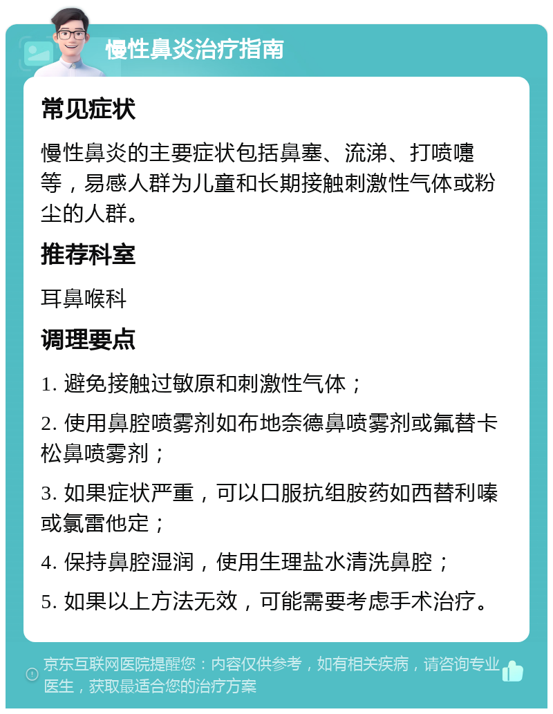 慢性鼻炎治疗指南 常见症状 慢性鼻炎的主要症状包括鼻塞、流涕、打喷嚏等，易感人群为儿童和长期接触刺激性气体或粉尘的人群。 推荐科室 耳鼻喉科 调理要点 1. 避免接触过敏原和刺激性气体； 2. 使用鼻腔喷雾剂如布地奈德鼻喷雾剂或氟替卡松鼻喷雾剂； 3. 如果症状严重，可以口服抗组胺药如西替利嗪或氯雷他定； 4. 保持鼻腔湿润，使用生理盐水清洗鼻腔； 5. 如果以上方法无效，可能需要考虑手术治疗。