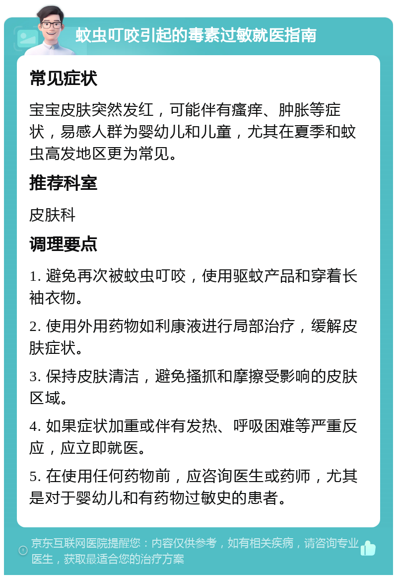 蚊虫叮咬引起的毒素过敏就医指南 常见症状 宝宝皮肤突然发红，可能伴有瘙痒、肿胀等症状，易感人群为婴幼儿和儿童，尤其在夏季和蚊虫高发地区更为常见。 推荐科室 皮肤科 调理要点 1. 避免再次被蚊虫叮咬，使用驱蚊产品和穿着长袖衣物。 2. 使用外用药物如利康液进行局部治疗，缓解皮肤症状。 3. 保持皮肤清洁，避免搔抓和摩擦受影响的皮肤区域。 4. 如果症状加重或伴有发热、呼吸困难等严重反应，应立即就医。 5. 在使用任何药物前，应咨询医生或药师，尤其是对于婴幼儿和有药物过敏史的患者。