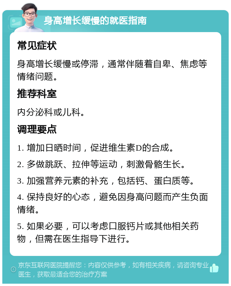 身高增长缓慢的就医指南 常见症状 身高增长缓慢或停滞，通常伴随着自卑、焦虑等情绪问题。 推荐科室 内分泌科或儿科。 调理要点 1. 增加日晒时间，促进维生素D的合成。 2. 多做跳跃、拉伸等运动，刺激骨骼生长。 3. 加强营养元素的补充，包括钙、蛋白质等。 4. 保持良好的心态，避免因身高问题而产生负面情绪。 5. 如果必要，可以考虑口服钙片或其他相关药物，但需在医生指导下进行。