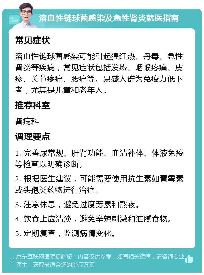 溶血性链球菌感染及急性肾炎就医指南 常见症状 溶血性链球菌感染可能引起猩红热、丹毒、急性肾炎等疾病，常见症状包括发热、咽喉疼痛、皮疹、关节疼痛、腰痛等。易感人群为免疫力低下者，尤其是儿童和老年人。 推荐科室 肾病科 调理要点 1. 完善尿常规、肝肾功能、血清补体、体液免疫等检查以明确诊断。 2. 根据医生建议，可能需要使用抗生素如青霉素或头孢类药物进行治疗。 3. 注意休息，避免过度劳累和熬夜。 4. 饮食上应清淡，避免辛辣刺激和油腻食物。 5. 定期复查，监测病情变化。