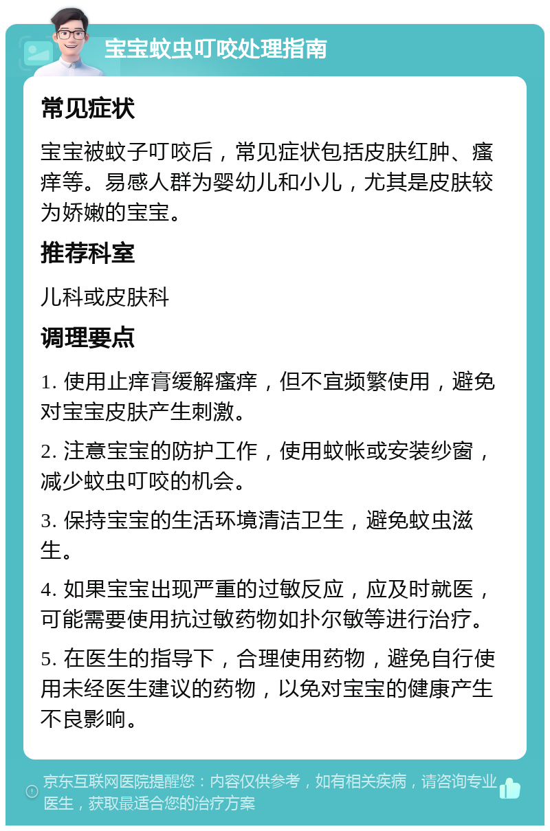 宝宝蚊虫叮咬处理指南 常见症状 宝宝被蚊子叮咬后，常见症状包括皮肤红肿、瘙痒等。易感人群为婴幼儿和小儿，尤其是皮肤较为娇嫩的宝宝。 推荐科室 儿科或皮肤科 调理要点 1. 使用止痒膏缓解瘙痒，但不宜频繁使用，避免对宝宝皮肤产生刺激。 2. 注意宝宝的防护工作，使用蚊帐或安装纱窗，减少蚊虫叮咬的机会。 3. 保持宝宝的生活环境清洁卫生，避免蚊虫滋生。 4. 如果宝宝出现严重的过敏反应，应及时就医，可能需要使用抗过敏药物如扑尔敏等进行治疗。 5. 在医生的指导下，合理使用药物，避免自行使用未经医生建议的药物，以免对宝宝的健康产生不良影响。