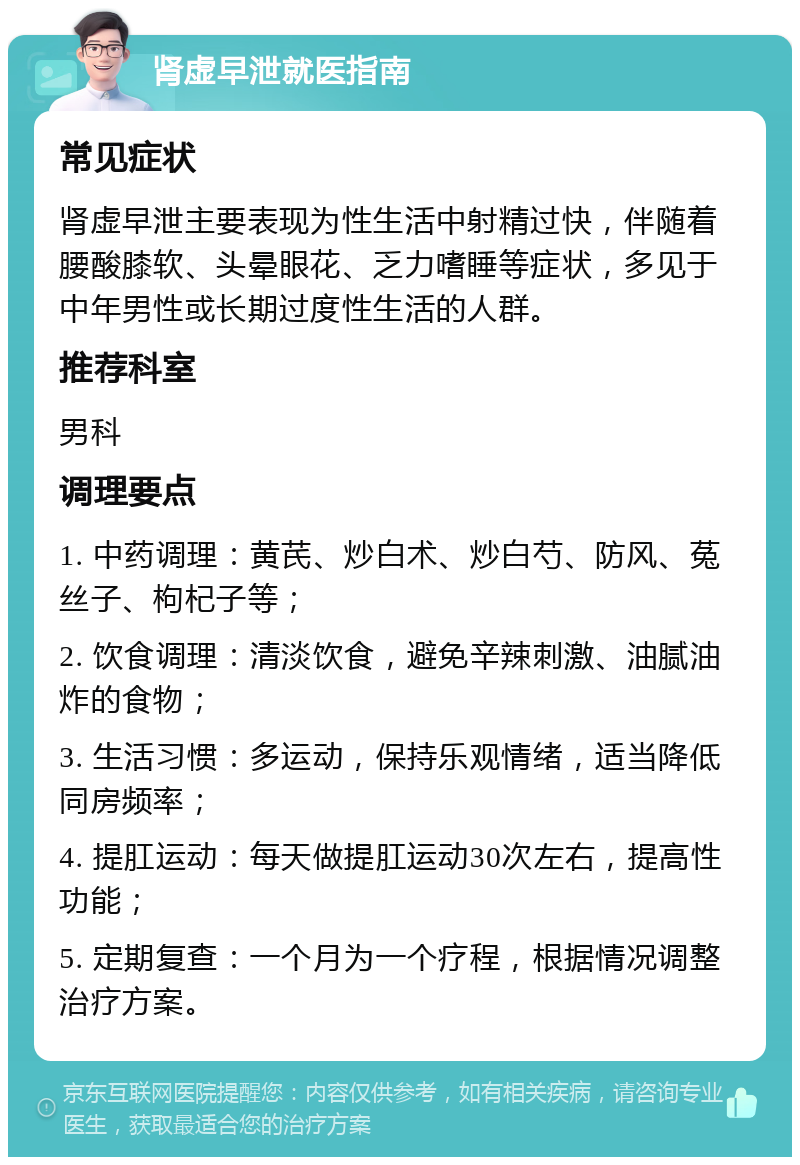 肾虚早泄就医指南 常见症状 肾虚早泄主要表现为性生活中射精过快，伴随着腰酸膝软、头晕眼花、乏力嗜睡等症状，多见于中年男性或长期过度性生活的人群。 推荐科室 男科 调理要点 1. 中药调理：黄芪、炒白术、炒白芍、防风、菟丝子、枸杞子等； 2. 饮食调理：清淡饮食，避免辛辣刺激、油腻油炸的食物； 3. 生活习惯：多运动，保持乐观情绪，适当降低同房频率； 4. 提肛运动：每天做提肛运动30次左右，提高性功能； 5. 定期复查：一个月为一个疗程，根据情况调整治疗方案。