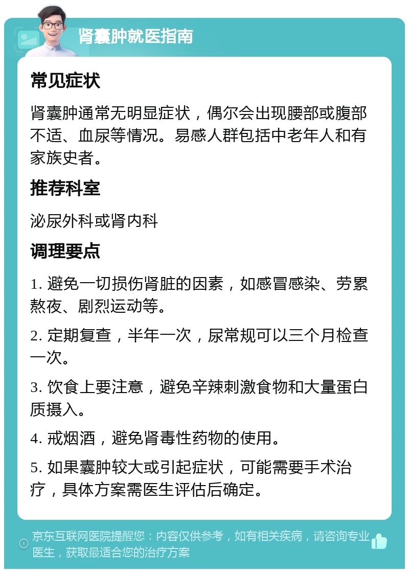 肾囊肿就医指南 常见症状 肾囊肿通常无明显症状，偶尔会出现腰部或腹部不适、血尿等情况。易感人群包括中老年人和有家族史者。 推荐科室 泌尿外科或肾内科 调理要点 1. 避免一切损伤肾脏的因素，如感冒感染、劳累熬夜、剧烈运动等。 2. 定期复查，半年一次，尿常规可以三个月检查一次。 3. 饮食上要注意，避免辛辣刺激食物和大量蛋白质摄入。 4. 戒烟酒，避免肾毒性药物的使用。 5. 如果囊肿较大或引起症状，可能需要手术治疗，具体方案需医生评估后确定。