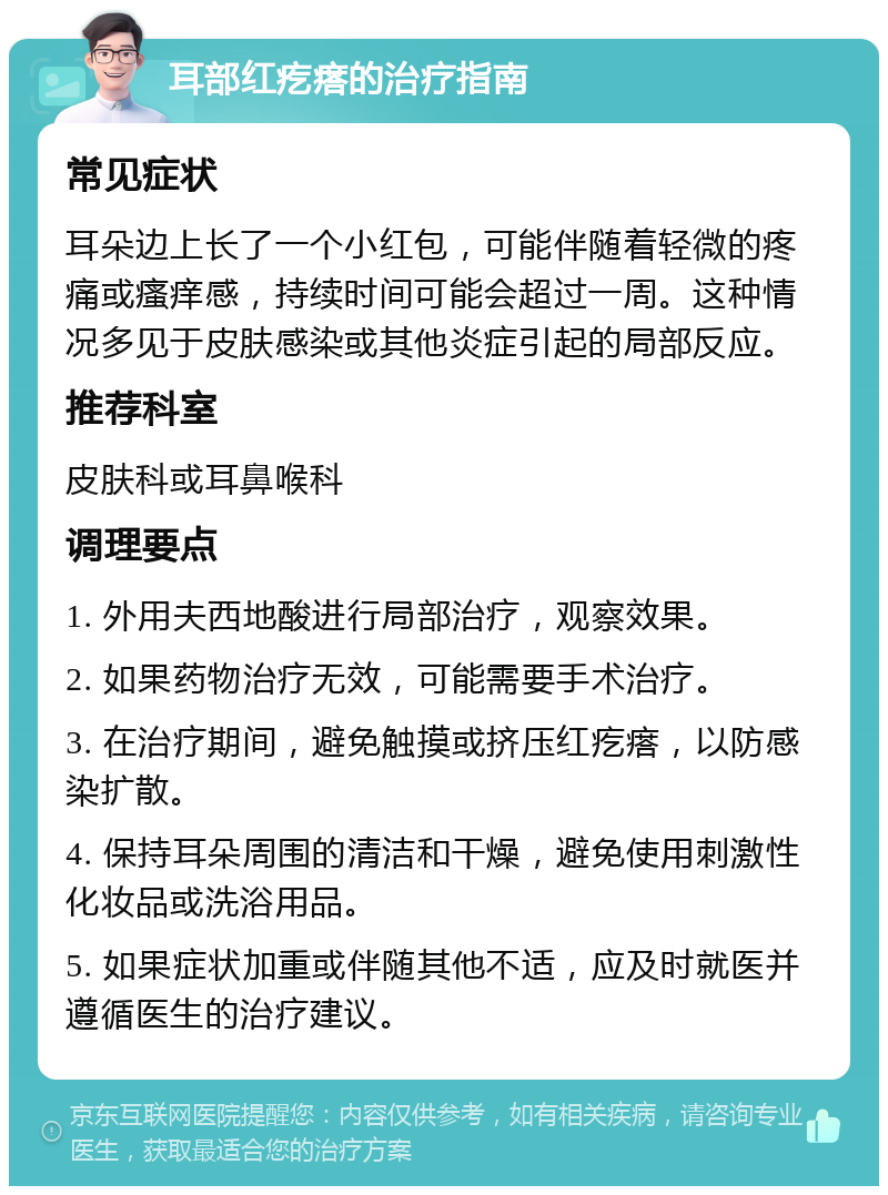 耳部红疙瘩的治疗指南 常见症状 耳朵边上长了一个小红包，可能伴随着轻微的疼痛或瘙痒感，持续时间可能会超过一周。这种情况多见于皮肤感染或其他炎症引起的局部反应。 推荐科室 皮肤科或耳鼻喉科 调理要点 1. 外用夫西地酸进行局部治疗，观察效果。 2. 如果药物治疗无效，可能需要手术治疗。 3. 在治疗期间，避免触摸或挤压红疙瘩，以防感染扩散。 4. 保持耳朵周围的清洁和干燥，避免使用刺激性化妆品或洗浴用品。 5. 如果症状加重或伴随其他不适，应及时就医并遵循医生的治疗建议。