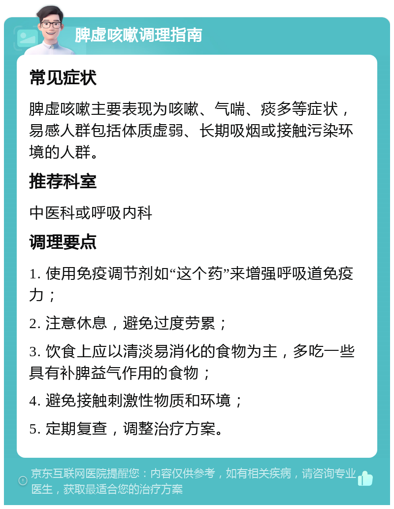 脾虚咳嗽调理指南 常见症状 脾虚咳嗽主要表现为咳嗽、气喘、痰多等症状，易感人群包括体质虚弱、长期吸烟或接触污染环境的人群。 推荐科室 中医科或呼吸内科 调理要点 1. 使用免疫调节剂如“这个药”来增强呼吸道免疫力； 2. 注意休息，避免过度劳累； 3. 饮食上应以清淡易消化的食物为主，多吃一些具有补脾益气作用的食物； 4. 避免接触刺激性物质和环境； 5. 定期复查，调整治疗方案。