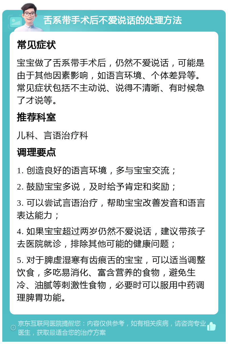 舌系带手术后不爱说话的处理方法 常见症状 宝宝做了舌系带手术后，仍然不爱说话，可能是由于其他因素影响，如语言环境、个体差异等。常见症状包括不主动说、说得不清晰、有时候急了才说等。 推荐科室 儿科、言语治疗科 调理要点 1. 创造良好的语言环境，多与宝宝交流； 2. 鼓励宝宝多说，及时给予肯定和奖励； 3. 可以尝试言语治疗，帮助宝宝改善发音和语言表达能力； 4. 如果宝宝超过两岁仍然不爱说话，建议带孩子去医院就诊，排除其他可能的健康问题； 5. 对于脾虚湿寒有齿痕舌的宝宝，可以适当调整饮食，多吃易消化、富含营养的食物，避免生冷、油腻等刺激性食物，必要时可以服用中药调理脾胃功能。