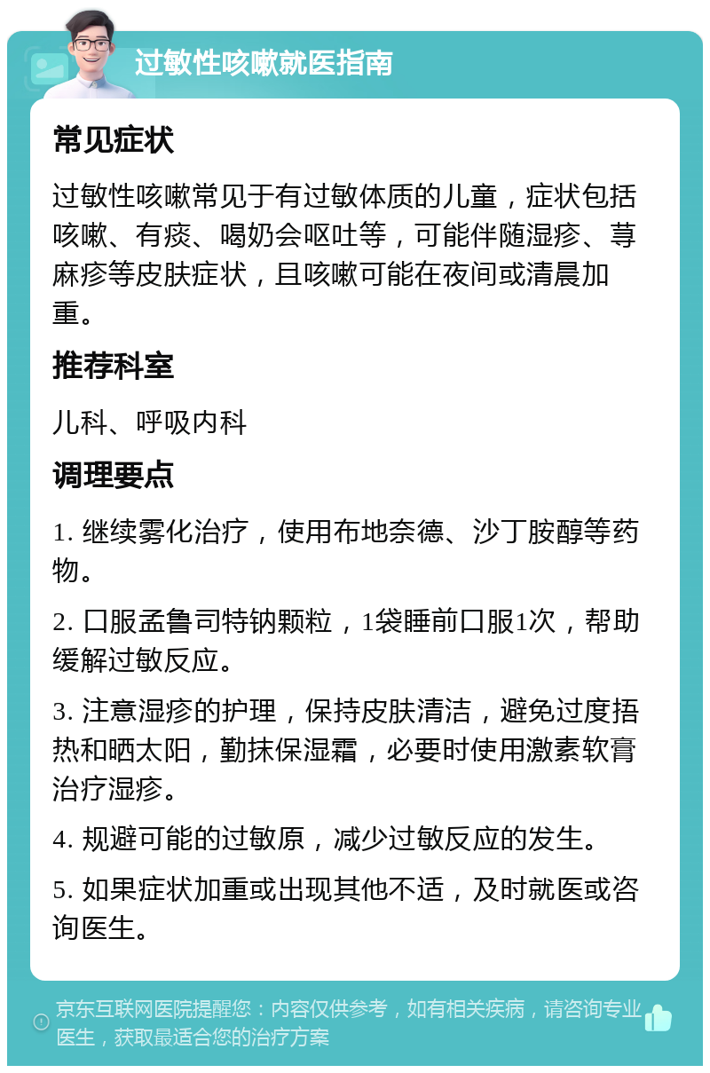 过敏性咳嗽就医指南 常见症状 过敏性咳嗽常见于有过敏体质的儿童，症状包括咳嗽、有痰、喝奶会呕吐等，可能伴随湿疹、荨麻疹等皮肤症状，且咳嗽可能在夜间或清晨加重。 推荐科室 儿科、呼吸内科 调理要点 1. 继续雾化治疗，使用布地奈德、沙丁胺醇等药物。 2. 口服孟鲁司特钠颗粒，1袋睡前口服1次，帮助缓解过敏反应。 3. 注意湿疹的护理，保持皮肤清洁，避免过度捂热和晒太阳，勤抹保湿霜，必要时使用激素软膏治疗湿疹。 4. 规避可能的过敏原，减少过敏反应的发生。 5. 如果症状加重或出现其他不适，及时就医或咨询医生。