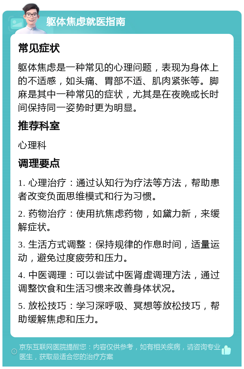 躯体焦虑就医指南 常见症状 躯体焦虑是一种常见的心理问题，表现为身体上的不适感，如头痛、胃部不适、肌肉紧张等。脚麻是其中一种常见的症状，尤其是在夜晚或长时间保持同一姿势时更为明显。 推荐科室 心理科 调理要点 1. 心理治疗：通过认知行为疗法等方法，帮助患者改变负面思维模式和行为习惯。 2. 药物治疗：使用抗焦虑药物，如黛力新，来缓解症状。 3. 生活方式调整：保持规律的作息时间，适量运动，避免过度疲劳和压力。 4. 中医调理：可以尝试中医肾虚调理方法，通过调整饮食和生活习惯来改善身体状况。 5. 放松技巧：学习深呼吸、冥想等放松技巧，帮助缓解焦虑和压力。