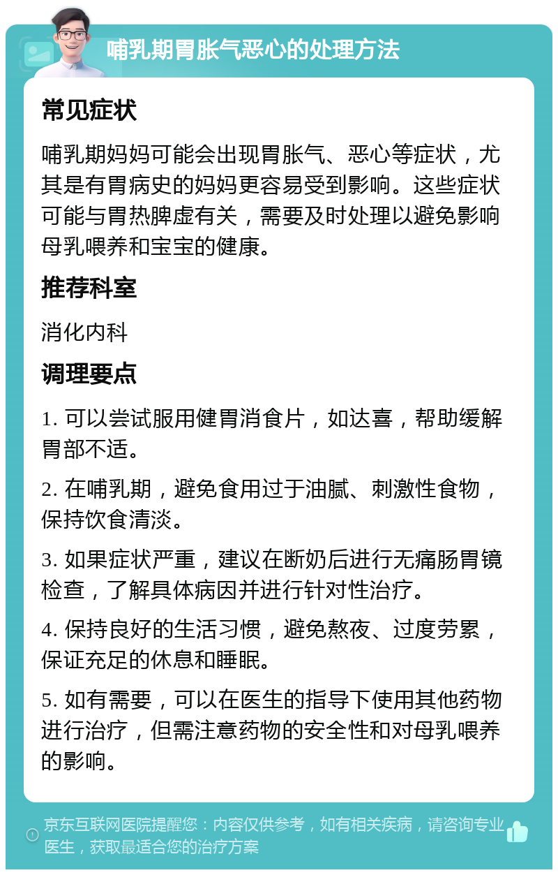 哺乳期胃胀气恶心的处理方法 常见症状 哺乳期妈妈可能会出现胃胀气、恶心等症状，尤其是有胃病史的妈妈更容易受到影响。这些症状可能与胃热脾虚有关，需要及时处理以避免影响母乳喂养和宝宝的健康。 推荐科室 消化内科 调理要点 1. 可以尝试服用健胃消食片，如达喜，帮助缓解胃部不适。 2. 在哺乳期，避免食用过于油腻、刺激性食物，保持饮食清淡。 3. 如果症状严重，建议在断奶后进行无痛肠胃镜检查，了解具体病因并进行针对性治疗。 4. 保持良好的生活习惯，避免熬夜、过度劳累，保证充足的休息和睡眠。 5. 如有需要，可以在医生的指导下使用其他药物进行治疗，但需注意药物的安全性和对母乳喂养的影响。