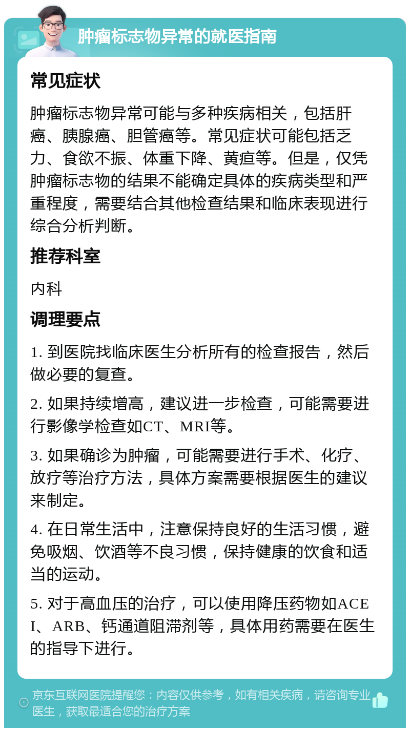 肿瘤标志物异常的就医指南 常见症状 肿瘤标志物异常可能与多种疾病相关，包括肝癌、胰腺癌、胆管癌等。常见症状可能包括乏力、食欲不振、体重下降、黄疸等。但是，仅凭肿瘤标志物的结果不能确定具体的疾病类型和严重程度，需要结合其他检查结果和临床表现进行综合分析判断。 推荐科室 内科 调理要点 1. 到医院找临床医生分析所有的检查报告，然后做必要的复查。 2. 如果持续增高，建议进一步检查，可能需要进行影像学检查如CT、MRI等。 3. 如果确诊为肿瘤，可能需要进行手术、化疗、放疗等治疗方法，具体方案需要根据医生的建议来制定。 4. 在日常生活中，注意保持良好的生活习惯，避免吸烟、饮酒等不良习惯，保持健康的饮食和适当的运动。 5. 对于高血压的治疗，可以使用降压药物如ACEI、ARB、钙通道阻滞剂等，具体用药需要在医生的指导下进行。