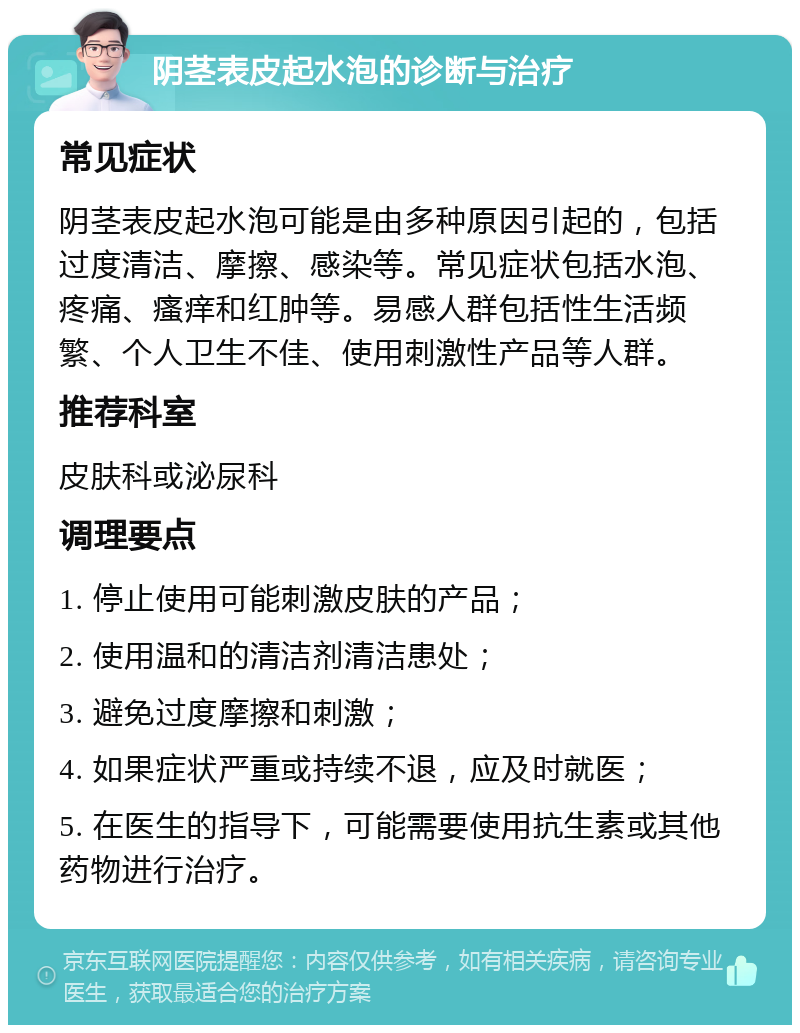 阴茎表皮起水泡的诊断与治疗 常见症状 阴茎表皮起水泡可能是由多种原因引起的，包括过度清洁、摩擦、感染等。常见症状包括水泡、疼痛、瘙痒和红肿等。易感人群包括性生活频繁、个人卫生不佳、使用刺激性产品等人群。 推荐科室 皮肤科或泌尿科 调理要点 1. 停止使用可能刺激皮肤的产品； 2. 使用温和的清洁剂清洁患处； 3. 避免过度摩擦和刺激； 4. 如果症状严重或持续不退，应及时就医； 5. 在医生的指导下，可能需要使用抗生素或其他药物进行治疗。