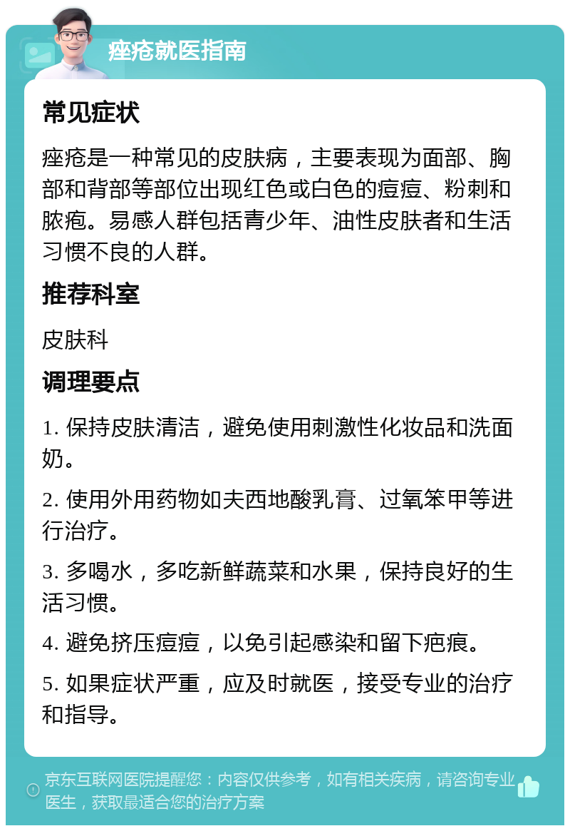 痤疮就医指南 常见症状 痤疮是一种常见的皮肤病，主要表现为面部、胸部和背部等部位出现红色或白色的痘痘、粉刺和脓疱。易感人群包括青少年、油性皮肤者和生活习惯不良的人群。 推荐科室 皮肤科 调理要点 1. 保持皮肤清洁，避免使用刺激性化妆品和洗面奶。 2. 使用外用药物如夫西地酸乳膏、过氧笨甲等进行治疗。 3. 多喝水，多吃新鲜蔬菜和水果，保持良好的生活习惯。 4. 避免挤压痘痘，以免引起感染和留下疤痕。 5. 如果症状严重，应及时就医，接受专业的治疗和指导。