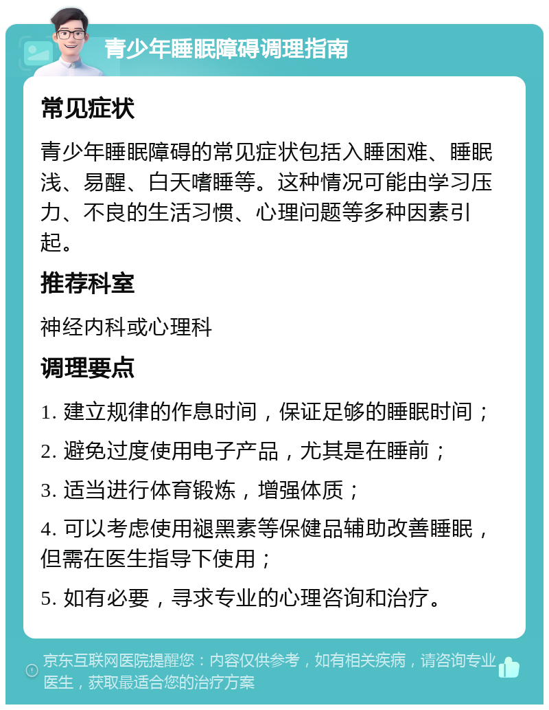 青少年睡眠障碍调理指南 常见症状 青少年睡眠障碍的常见症状包括入睡困难、睡眠浅、易醒、白天嗜睡等。这种情况可能由学习压力、不良的生活习惯、心理问题等多种因素引起。 推荐科室 神经内科或心理科 调理要点 1. 建立规律的作息时间，保证足够的睡眠时间； 2. 避免过度使用电子产品，尤其是在睡前； 3. 适当进行体育锻炼，增强体质； 4. 可以考虑使用褪黑素等保健品辅助改善睡眠，但需在医生指导下使用； 5. 如有必要，寻求专业的心理咨询和治疗。