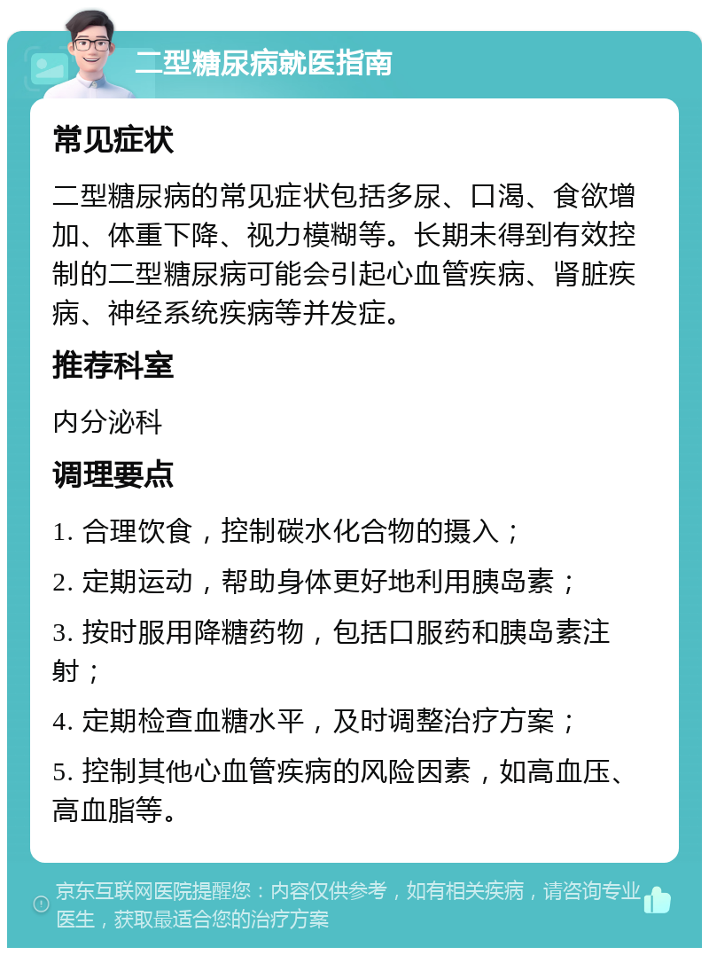 二型糖尿病就医指南 常见症状 二型糖尿病的常见症状包括多尿、口渴、食欲增加、体重下降、视力模糊等。长期未得到有效控制的二型糖尿病可能会引起心血管疾病、肾脏疾病、神经系统疾病等并发症。 推荐科室 内分泌科 调理要点 1. 合理饮食，控制碳水化合物的摄入； 2. 定期运动，帮助身体更好地利用胰岛素； 3. 按时服用降糖药物，包括口服药和胰岛素注射； 4. 定期检查血糖水平，及时调整治疗方案； 5. 控制其他心血管疾病的风险因素，如高血压、高血脂等。