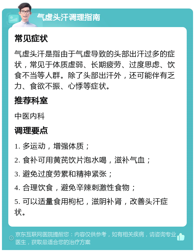 气虚头汗调理指南 常见症状 气虚头汗是指由于气虚导致的头部出汗过多的症状，常见于体质虚弱、长期疲劳、过度思虑、饮食不当等人群。除了头部出汗外，还可能伴有乏力、食欲不振、心悸等症状。 推荐科室 中医内科 调理要点 1. 多运动，增强体质； 2. 食补可用黄芪饮片泡水喝，滋补气血； 3. 避免过度劳累和精神紧张； 4. 合理饮食，避免辛辣刺激性食物； 5. 可以适量食用枸杞，滋阴补肾，改善头汗症状。