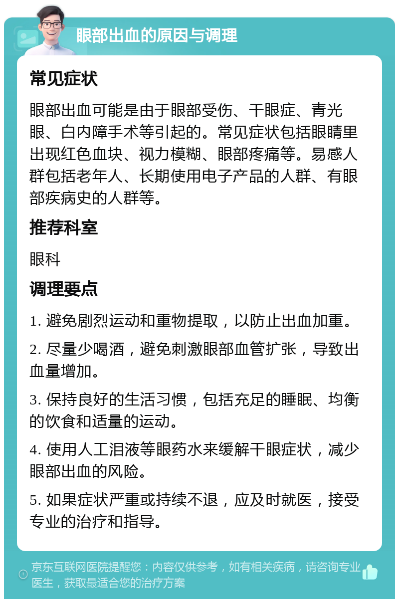 眼部出血的原因与调理 常见症状 眼部出血可能是由于眼部受伤、干眼症、青光眼、白内障手术等引起的。常见症状包括眼睛里出现红色血块、视力模糊、眼部疼痛等。易感人群包括老年人、长期使用电子产品的人群、有眼部疾病史的人群等。 推荐科室 眼科 调理要点 1. 避免剧烈运动和重物提取，以防止出血加重。 2. 尽量少喝酒，避免刺激眼部血管扩张，导致出血量增加。 3. 保持良好的生活习惯，包括充足的睡眠、均衡的饮食和适量的运动。 4. 使用人工泪液等眼药水来缓解干眼症状，减少眼部出血的风险。 5. 如果症状严重或持续不退，应及时就医，接受专业的治疗和指导。