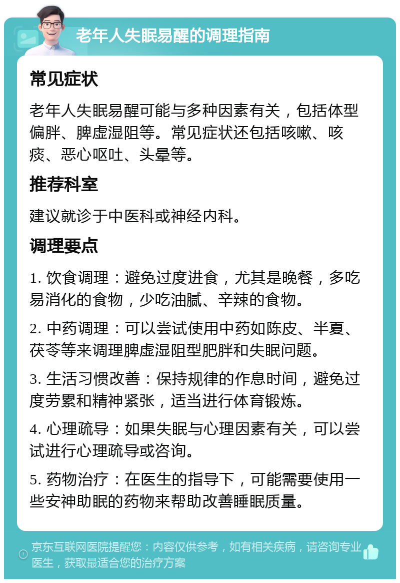 老年人失眠易醒的调理指南 常见症状 老年人失眠易醒可能与多种因素有关，包括体型偏胖、脾虚湿阻等。常见症状还包括咳嗽、咳痰、恶心呕吐、头晕等。 推荐科室 建议就诊于中医科或神经内科。 调理要点 1. 饮食调理：避免过度进食，尤其是晚餐，多吃易消化的食物，少吃油腻、辛辣的食物。 2. 中药调理：可以尝试使用中药如陈皮、半夏、茯苓等来调理脾虚湿阻型肥胖和失眠问题。 3. 生活习惯改善：保持规律的作息时间，避免过度劳累和精神紧张，适当进行体育锻炼。 4. 心理疏导：如果失眠与心理因素有关，可以尝试进行心理疏导或咨询。 5. 药物治疗：在医生的指导下，可能需要使用一些安神助眠的药物来帮助改善睡眠质量。