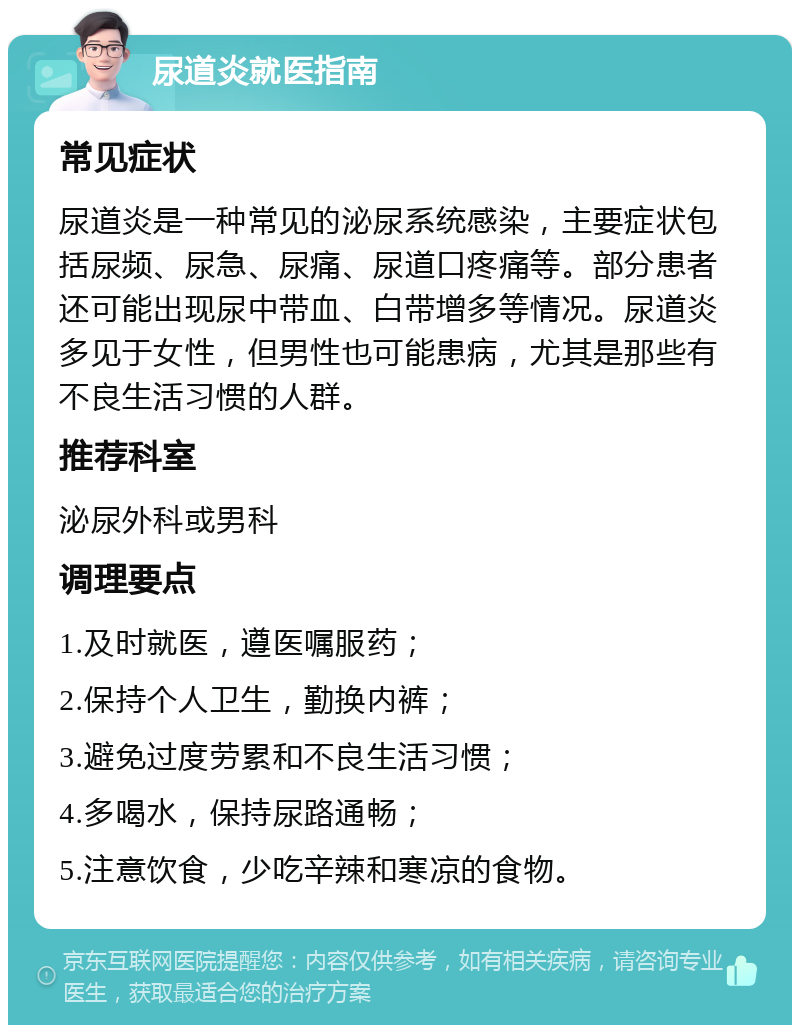 尿道炎就医指南 常见症状 尿道炎是一种常见的泌尿系统感染，主要症状包括尿频、尿急、尿痛、尿道口疼痛等。部分患者还可能出现尿中带血、白带增多等情况。尿道炎多见于女性，但男性也可能患病，尤其是那些有不良生活习惯的人群。 推荐科室 泌尿外科或男科 调理要点 1.及时就医，遵医嘱服药； 2.保持个人卫生，勤换内裤； 3.避免过度劳累和不良生活习惯； 4.多喝水，保持尿路通畅； 5.注意饮食，少吃辛辣和寒凉的食物。