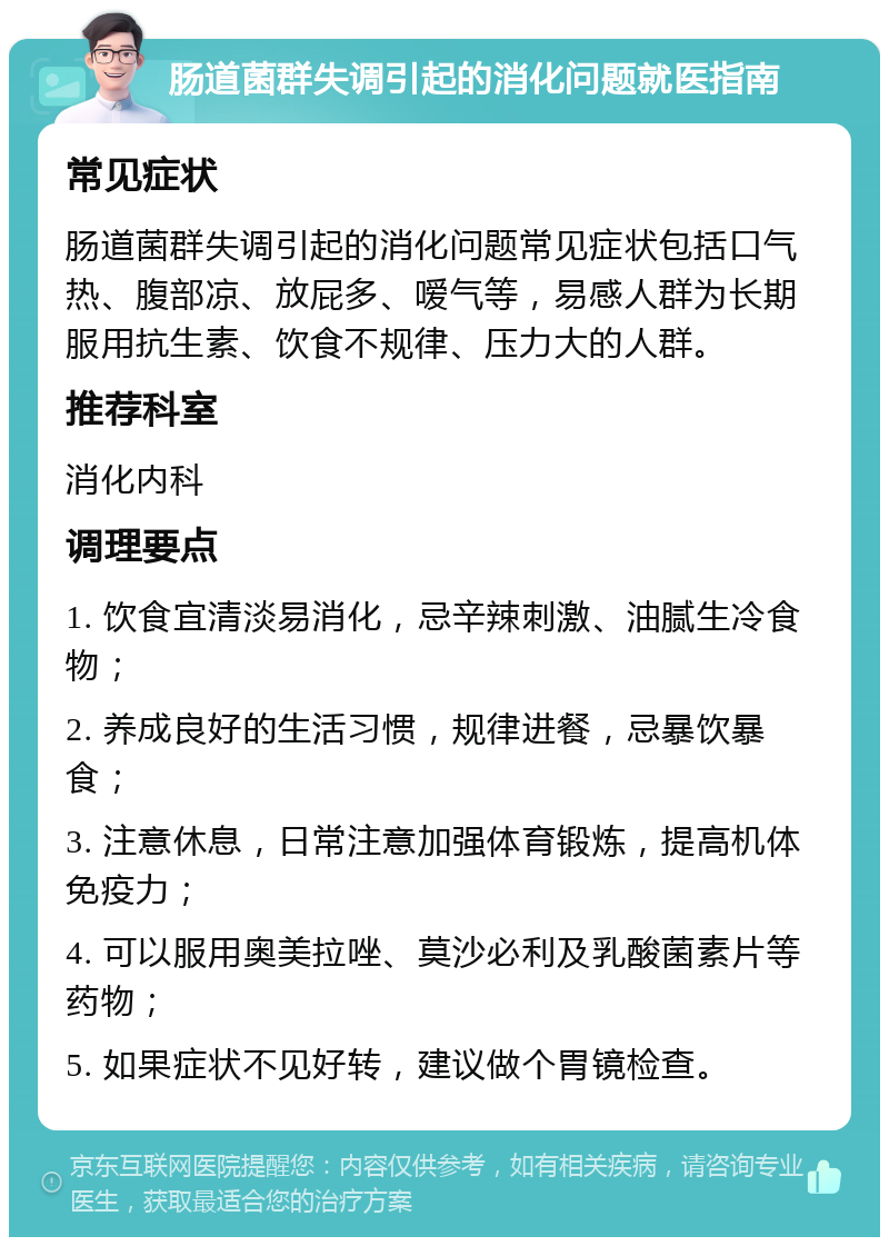 肠道菌群失调引起的消化问题就医指南 常见症状 肠道菌群失调引起的消化问题常见症状包括口气热、腹部凉、放屁多、嗳气等，易感人群为长期服用抗生素、饮食不规律、压力大的人群。 推荐科室 消化内科 调理要点 1. 饮食宜清淡易消化，忌辛辣刺激、油腻生冷食物； 2. 养成良好的生活习惯，规律进餐，忌暴饮暴食； 3. 注意休息，日常注意加强体育锻炼，提高机体免疫力； 4. 可以服用奥美拉唑、莫沙必利及乳酸菌素片等药物； 5. 如果症状不见好转，建议做个胃镜检查。