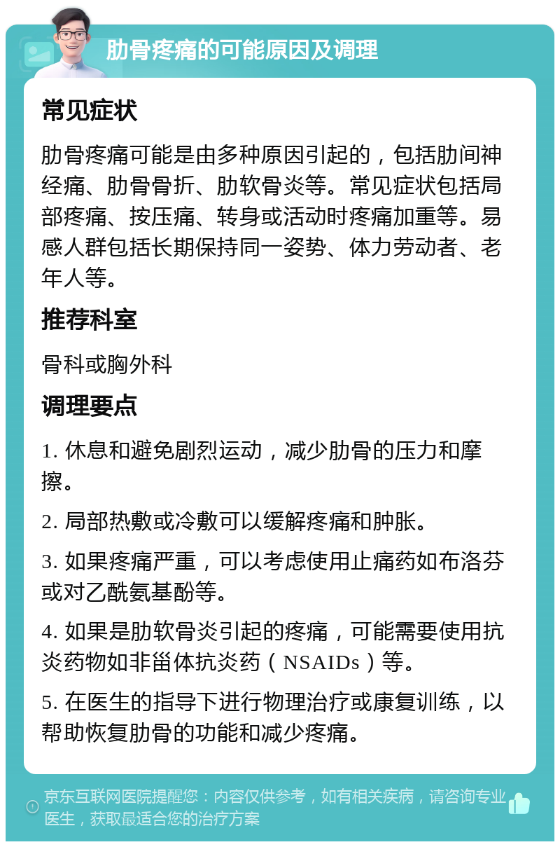 肋骨疼痛的可能原因及调理 常见症状 肋骨疼痛可能是由多种原因引起的，包括肋间神经痛、肋骨骨折、肋软骨炎等。常见症状包括局部疼痛、按压痛、转身或活动时疼痛加重等。易感人群包括长期保持同一姿势、体力劳动者、老年人等。 推荐科室 骨科或胸外科 调理要点 1. 休息和避免剧烈运动，减少肋骨的压力和摩擦。 2. 局部热敷或冷敷可以缓解疼痛和肿胀。 3. 如果疼痛严重，可以考虑使用止痛药如布洛芬或对乙酰氨基酚等。 4. 如果是肋软骨炎引起的疼痛，可能需要使用抗炎药物如非甾体抗炎药（NSAIDs）等。 5. 在医生的指导下进行物理治疗或康复训练，以帮助恢复肋骨的功能和减少疼痛。