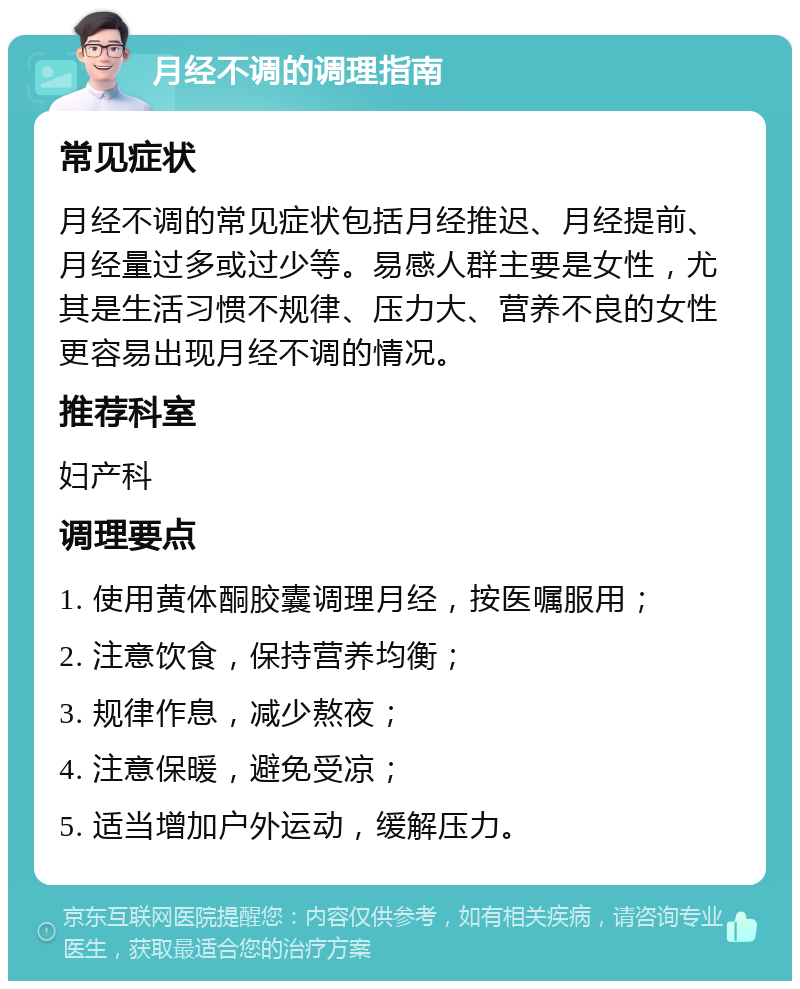 月经不调的调理指南 常见症状 月经不调的常见症状包括月经推迟、月经提前、月经量过多或过少等。易感人群主要是女性，尤其是生活习惯不规律、压力大、营养不良的女性更容易出现月经不调的情况。 推荐科室 妇产科 调理要点 1. 使用黄体酮胶囊调理月经，按医嘱服用； 2. 注意饮食，保持营养均衡； 3. 规律作息，减少熬夜； 4. 注意保暖，避免受凉； 5. 适当增加户外运动，缓解压力。