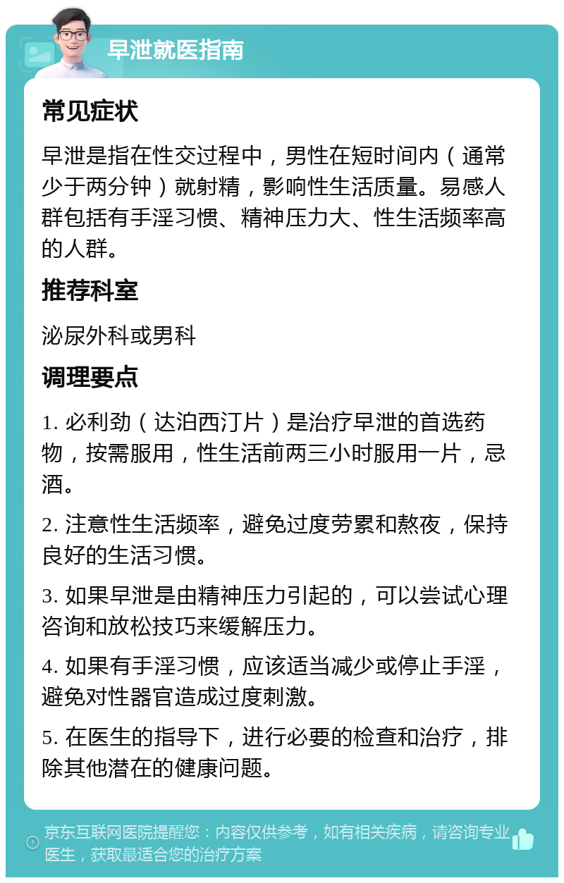 早泄就医指南 常见症状 早泄是指在性交过程中，男性在短时间内（通常少于两分钟）就射精，影响性生活质量。易感人群包括有手淫习惯、精神压力大、性生活频率高的人群。 推荐科室 泌尿外科或男科 调理要点 1. 必利劲（达泊西汀片）是治疗早泄的首选药物，按需服用，性生活前两三小时服用一片，忌酒。 2. 注意性生活频率，避免过度劳累和熬夜，保持良好的生活习惯。 3. 如果早泄是由精神压力引起的，可以尝试心理咨询和放松技巧来缓解压力。 4. 如果有手淫习惯，应该适当减少或停止手淫，避免对性器官造成过度刺激。 5. 在医生的指导下，进行必要的检查和治疗，排除其他潜在的健康问题。