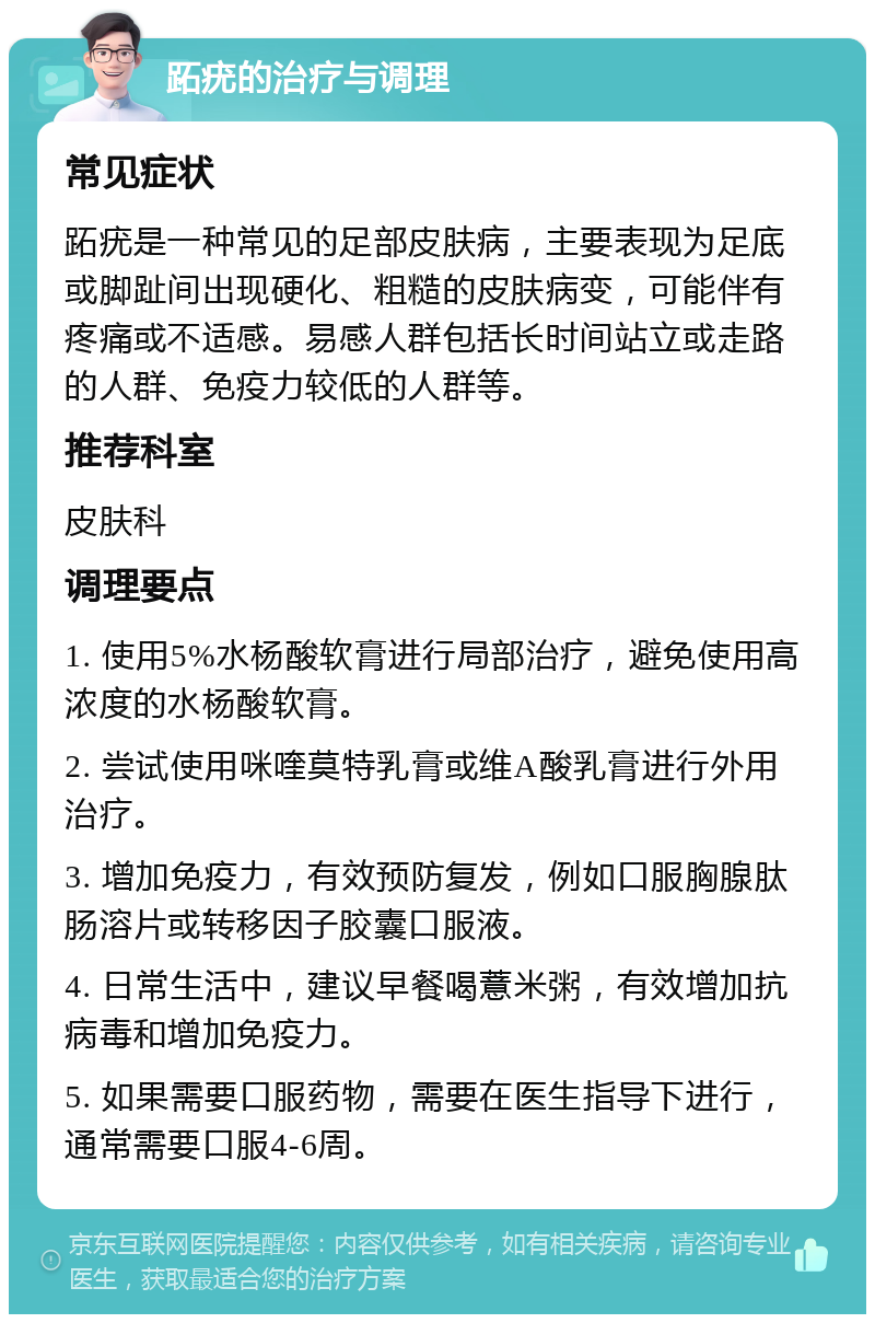 跖疣的治疗与调理 常见症状 跖疣是一种常见的足部皮肤病，主要表现为足底或脚趾间出现硬化、粗糙的皮肤病变，可能伴有疼痛或不适感。易感人群包括长时间站立或走路的人群、免疫力较低的人群等。 推荐科室 皮肤科 调理要点 1. 使用5%水杨酸软膏进行局部治疗，避免使用高浓度的水杨酸软膏。 2. 尝试使用咪喹莫特乳膏或维A酸乳膏进行外用治疗。 3. 增加免疫力，有效预防复发，例如口服胸腺肽肠溶片或转移因子胶囊口服液。 4. 日常生活中，建议早餐喝薏米粥，有效增加抗病毒和增加免疫力。 5. 如果需要口服药物，需要在医生指导下进行，通常需要口服4-6周。