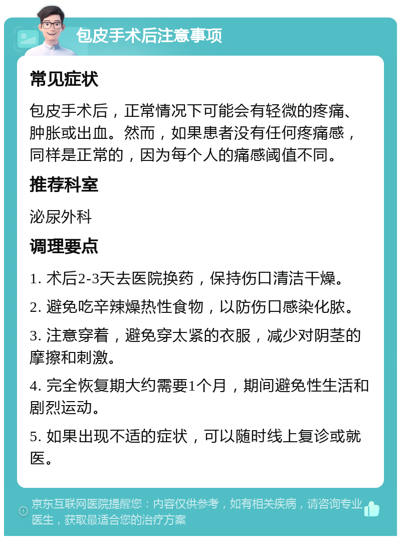 包皮手术后注意事项 常见症状 包皮手术后，正常情况下可能会有轻微的疼痛、肿胀或出血。然而，如果患者没有任何疼痛感，同样是正常的，因为每个人的痛感阈值不同。 推荐科室 泌尿外科 调理要点 1. 术后2-3天去医院换药，保持伤口清洁干燥。 2. 避免吃辛辣燥热性食物，以防伤口感染化脓。 3. 注意穿着，避免穿太紧的衣服，减少对阴茎的摩擦和刺激。 4. 完全恢复期大约需要1个月，期间避免性生活和剧烈运动。 5. 如果出现不适的症状，可以随时线上复诊或就医。