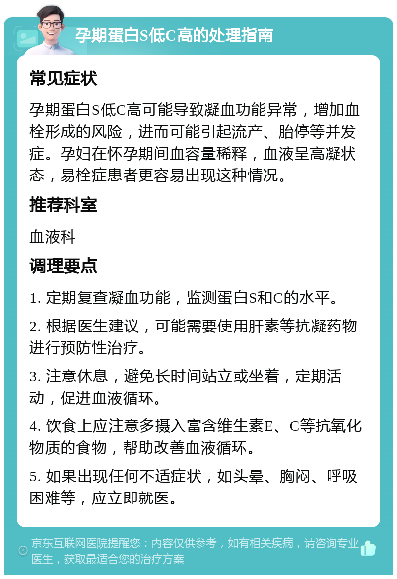 孕期蛋白S低C高的处理指南 常见症状 孕期蛋白S低C高可能导致凝血功能异常，增加血栓形成的风险，进而可能引起流产、胎停等并发症。孕妇在怀孕期间血容量稀释，血液呈高凝状态，易栓症患者更容易出现这种情况。 推荐科室 血液科 调理要点 1. 定期复查凝血功能，监测蛋白S和C的水平。 2. 根据医生建议，可能需要使用肝素等抗凝药物进行预防性治疗。 3. 注意休息，避免长时间站立或坐着，定期活动，促进血液循环。 4. 饮食上应注意多摄入富含维生素E、C等抗氧化物质的食物，帮助改善血液循环。 5. 如果出现任何不适症状，如头晕、胸闷、呼吸困难等，应立即就医。