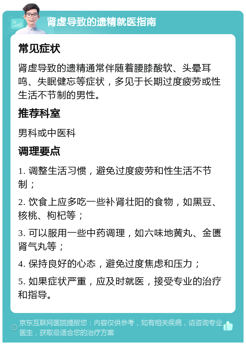 肾虚导致的遗精就医指南 常见症状 肾虚导致的遗精通常伴随着腰膝酸软、头晕耳鸣、失眠健忘等症状，多见于长期过度疲劳或性生活不节制的男性。 推荐科室 男科或中医科 调理要点 1. 调整生活习惯，避免过度疲劳和性生活不节制； 2. 饮食上应多吃一些补肾壮阳的食物，如黑豆、核桃、枸杞等； 3. 可以服用一些中药调理，如六味地黄丸、金匮肾气丸等； 4. 保持良好的心态，避免过度焦虑和压力； 5. 如果症状严重，应及时就医，接受专业的治疗和指导。