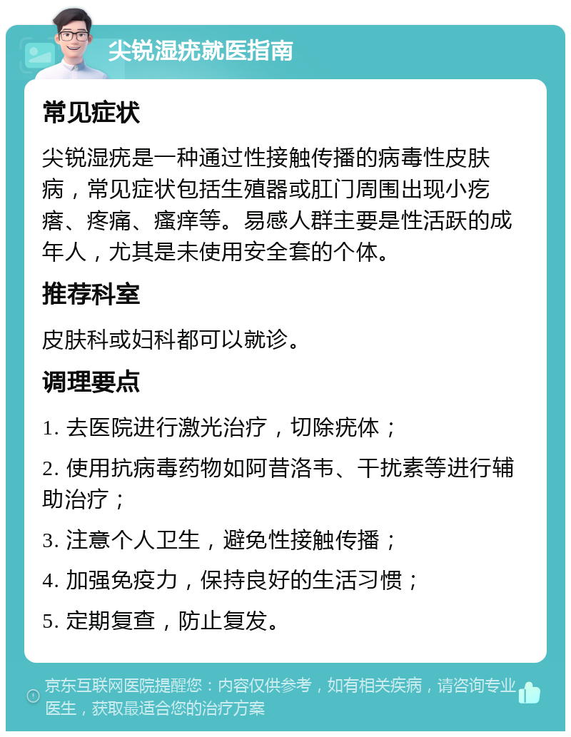 尖锐湿疣就医指南 常见症状 尖锐湿疣是一种通过性接触传播的病毒性皮肤病，常见症状包括生殖器或肛门周围出现小疙瘩、疼痛、瘙痒等。易感人群主要是性活跃的成年人，尤其是未使用安全套的个体。 推荐科室 皮肤科或妇科都可以就诊。 调理要点 1. 去医院进行激光治疗，切除疣体； 2. 使用抗病毒药物如阿昔洛韦、干扰素等进行辅助治疗； 3. 注意个人卫生，避免性接触传播； 4. 加强免疫力，保持良好的生活习惯； 5. 定期复查，防止复发。