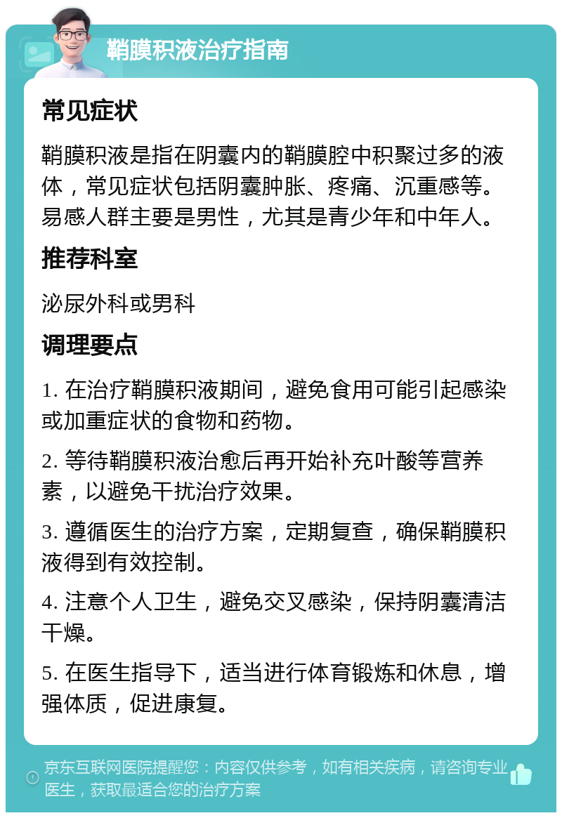 鞘膜积液治疗指南 常见症状 鞘膜积液是指在阴囊内的鞘膜腔中积聚过多的液体，常见症状包括阴囊肿胀、疼痛、沉重感等。易感人群主要是男性，尤其是青少年和中年人。 推荐科室 泌尿外科或男科 调理要点 1. 在治疗鞘膜积液期间，避免食用可能引起感染或加重症状的食物和药物。 2. 等待鞘膜积液治愈后再开始补充叶酸等营养素，以避免干扰治疗效果。 3. 遵循医生的治疗方案，定期复查，确保鞘膜积液得到有效控制。 4. 注意个人卫生，避免交叉感染，保持阴囊清洁干燥。 5. 在医生指导下，适当进行体育锻炼和休息，增强体质，促进康复。