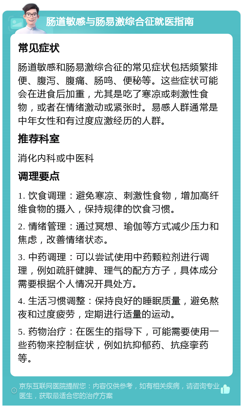 肠道敏感与肠易激综合征就医指南 常见症状 肠道敏感和肠易激综合征的常见症状包括频繁排便、腹泻、腹痛、肠鸣、便秘等。这些症状可能会在进食后加重，尤其是吃了寒凉或刺激性食物，或者在情绪激动或紧张时。易感人群通常是中年女性和有过度应激经历的人群。 推荐科室 消化内科或中医科 调理要点 1. 饮食调理：避免寒凉、刺激性食物，增加高纤维食物的摄入，保持规律的饮食习惯。 2. 情绪管理：通过冥想、瑜伽等方式减少压力和焦虑，改善情绪状态。 3. 中药调理：可以尝试使用中药颗粒剂进行调理，例如疏肝健脾、理气的配方方子，具体成分需要根据个人情况开具处方。 4. 生活习惯调整：保持良好的睡眠质量，避免熬夜和过度疲劳，定期进行适量的运动。 5. 药物治疗：在医生的指导下，可能需要使用一些药物来控制症状，例如抗抑郁药、抗痉挛药等。