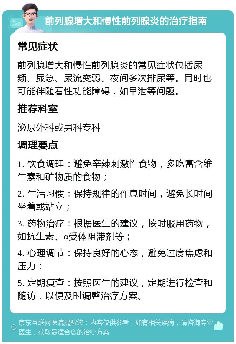 前列腺增大和慢性前列腺炎的治疗指南 常见症状 前列腺增大和慢性前列腺炎的常见症状包括尿频、尿急、尿流变弱、夜间多次排尿等。同时也可能伴随着性功能障碍，如早泄等问题。 推荐科室 泌尿外科或男科专科 调理要点 1. 饮食调理：避免辛辣刺激性食物，多吃富含维生素和矿物质的食物； 2. 生活习惯：保持规律的作息时间，避免长时间坐着或站立； 3. 药物治疗：根据医生的建议，按时服用药物，如抗生素、α受体阻滞剂等； 4. 心理调节：保持良好的心态，避免过度焦虑和压力； 5. 定期复查：按照医生的建议，定期进行检查和随访，以便及时调整治疗方案。