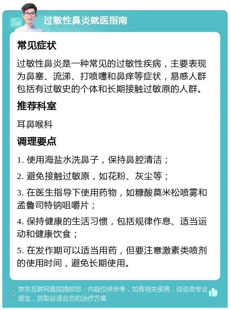 过敏性鼻炎就医指南 常见症状 过敏性鼻炎是一种常见的过敏性疾病，主要表现为鼻塞、流涕、打喷嚏和鼻痒等症状，易感人群包括有过敏史的个体和长期接触过敏原的人群。 推荐科室 耳鼻喉科 调理要点 1. 使用海盐水洗鼻子，保持鼻腔清洁； 2. 避免接触过敏原，如花粉、灰尘等； 3. 在医生指导下使用药物，如糠酸莫米松喷雾和孟鲁司特钠咀嚼片； 4. 保持健康的生活习惯，包括规律作息、适当运动和健康饮食； 5. 在发作期可以适当用药，但要注意激素类喷剂的使用时间，避免长期使用。