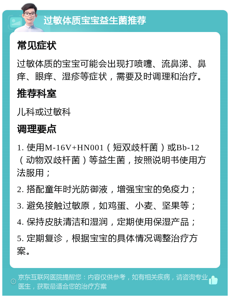 过敏体质宝宝益生菌推荐 常见症状 过敏体质的宝宝可能会出现打喷嚏、流鼻涕、鼻痒、眼痒、湿疹等症状，需要及时调理和治疗。 推荐科室 儿科或过敏科 调理要点 1. 使用M-16V+HN001（短双歧杆菌）或Bb-12（动物双歧杆菌）等益生菌，按照说明书使用方法服用； 2. 搭配童年时光防御液，增强宝宝的免疫力； 3. 避免接触过敏原，如鸡蛋、小麦、坚果等； 4. 保持皮肤清洁和湿润，定期使用保湿产品； 5. 定期复诊，根据宝宝的具体情况调整治疗方案。