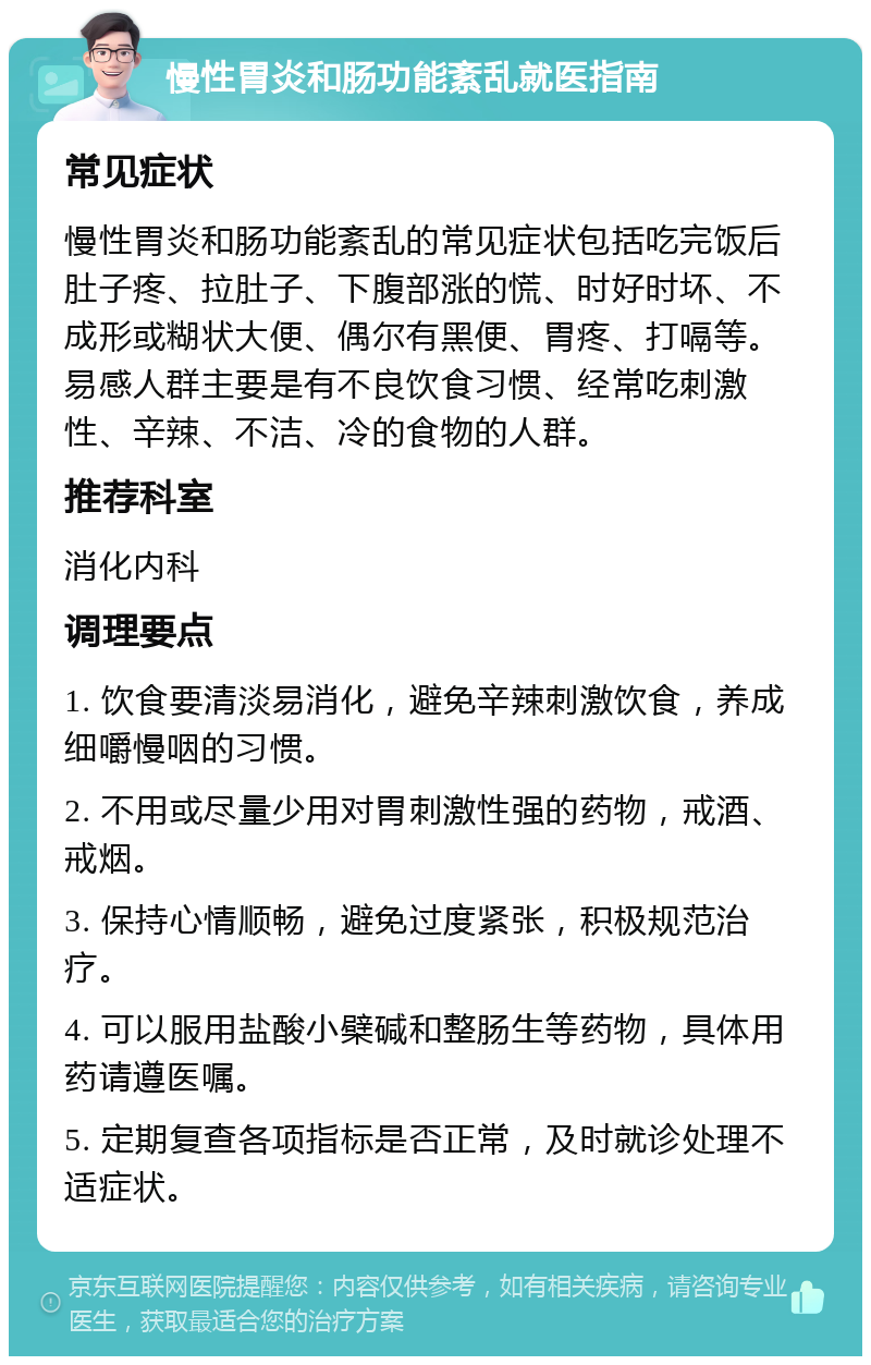 慢性胃炎和肠功能紊乱就医指南 常见症状 慢性胃炎和肠功能紊乱的常见症状包括吃完饭后肚子疼、拉肚子、下腹部涨的慌、时好时坏、不成形或糊状大便、偶尔有黑便、胃疼、打嗝等。易感人群主要是有不良饮食习惯、经常吃刺激性、辛辣、不洁、冷的食物的人群。 推荐科室 消化内科 调理要点 1. 饮食要清淡易消化，避免辛辣刺激饮食，养成细嚼慢咽的习惯。 2. 不用或尽量少用对胃刺激性强的药物，戒酒、戒烟。 3. 保持心情顺畅，避免过度紧张，积极规范治疗。 4. 可以服用盐酸小檗碱和整肠生等药物，具体用药请遵医嘱。 5. 定期复查各项指标是否正常，及时就诊处理不适症状。