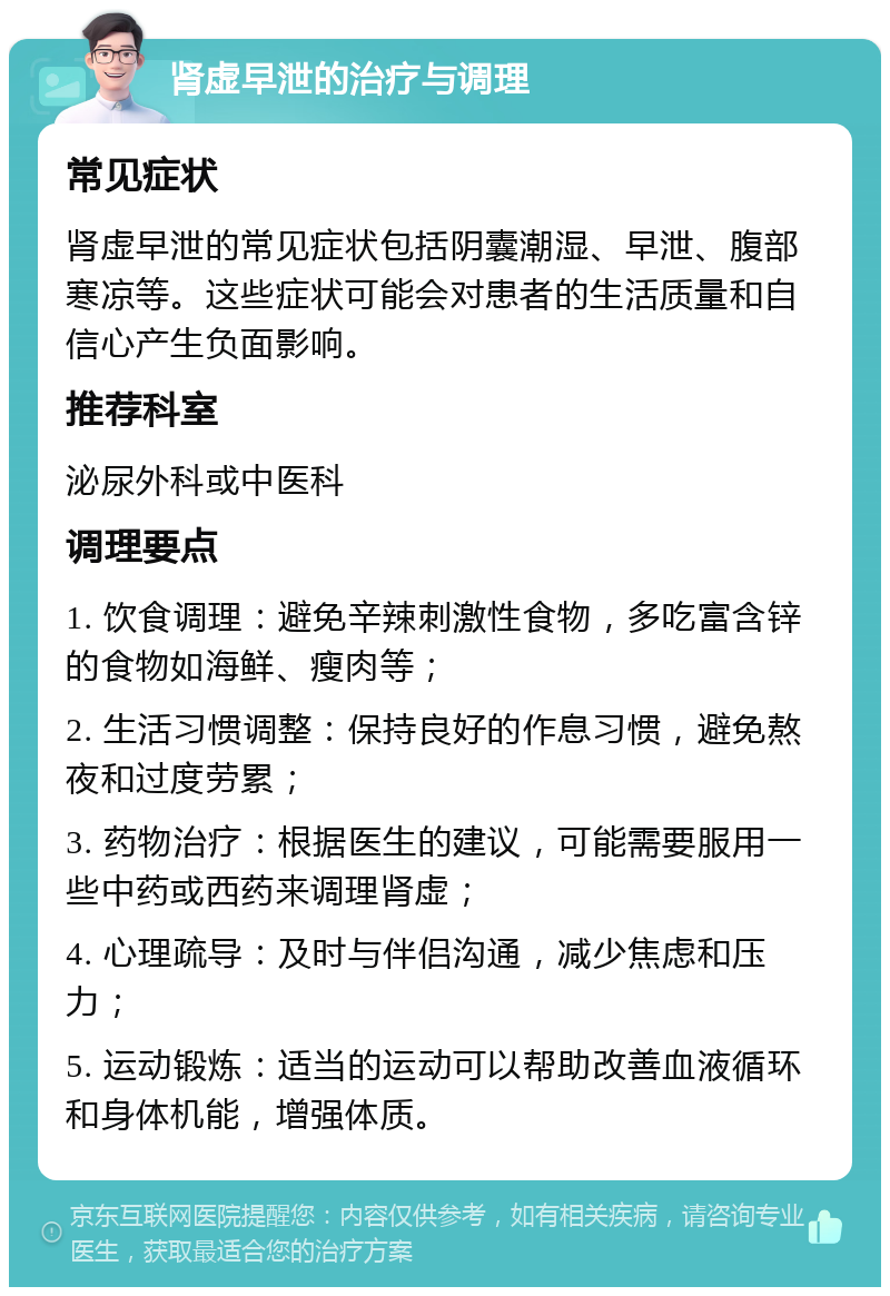 肾虚早泄的治疗与调理 常见症状 肾虚早泄的常见症状包括阴囊潮湿、早泄、腹部寒凉等。这些症状可能会对患者的生活质量和自信心产生负面影响。 推荐科室 泌尿外科或中医科 调理要点 1. 饮食调理：避免辛辣刺激性食物，多吃富含锌的食物如海鲜、瘦肉等； 2. 生活习惯调整：保持良好的作息习惯，避免熬夜和过度劳累； 3. 药物治疗：根据医生的建议，可能需要服用一些中药或西药来调理肾虚； 4. 心理疏导：及时与伴侣沟通，减少焦虑和压力； 5. 运动锻炼：适当的运动可以帮助改善血液循环和身体机能，增强体质。